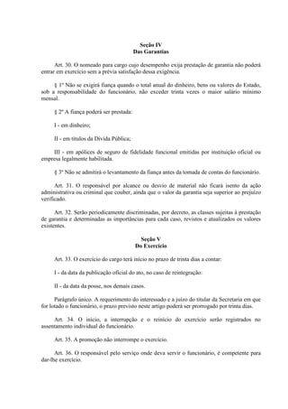 Seção IV 
Das Garantias 
Art. 30. O nomeado para cargo cujo desempenho exija prestação de garantia não poderá 
entrar em exercício sem a prévia satisfação dessa exigência. 
§ 1º Não se exigirá fiança quando o total anual do dinheiro, bens ou valores do Estado, 
sob a responsabilidade do funcionário, não exceder trinta vezes o maior salário mínimo 
mensal. 
§ 2º A fiança poderá ser prestada: 
I - em dinheiro; 
II - em títulos da Dívida Pública; 
III - em apólices de seguro de fidelidade funcional emitidas por instituição oficial ou 
empresa legalmente habilitada. 
§ 3º Não se admitirá o levantamento da fiança antes da tomada de contas do funcionário. 
Art. 31. O responsável por alcance ou desvio de material não ficará isento da ação 
administrativa ou criminal que couber, ainda que o valor da garantia seja superior ao prejuízo 
verificado. 
Art. 32. Serão periodicamente discriminadas, por decreto, as classes sujeitas à prestação 
de garantia e determinadas as importâncias para cada caso, revistos e atualizados os valores 
existentes. 
Seção V 
Do Exercício 
Art. 33. O exercício do cargo terá início no prazo de trinta dias a contar: 
I - da data da publicação oficial do ato, no caso de reintegração: 
II - da data da posse, nos demais casos. 
Parágrafo único. A requerimento do interessado e a juízo do titular da Secretaria em que 
for lotado o funcionário, o prazo previsto neste artigo poderá ser prorrogado por trinta dias. 
Art. 34. O início, a interrupção e o reinício do exercício serão registrados no 
assentamento individual do funcionário. 
Art. 35. A promoção não interrompe o exercício. 
Art. 36. O responsável pelo serviço onde deva servir o funcionário, é competente para 
dar-lhe exercício. 
 