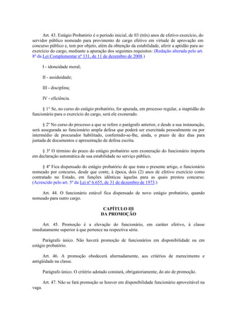 Art. 43. Estágio Probatório é o período inicial, de 03 (três) anos de efetivo exercício, do 
servidor público nomeado para provimento de cargo efetivo em virtude de aprovação em 
concurso público e, tem por objeto, além da obtenção da estabilidade, aferir a aptidão para ao 
exercício do cargo, mediante a apuração dos seguintes requisitos: (Redação alterada pelo art. 
8º da Lei Complementar nº 131, de 11 de dezembro de 2008.) 
I - idoneidade moral; 
II - assiduidade; 
III - disciplina; 
IV - eficiência. 
§ 1° Se, no curso do estágio probatório, for apurada, em processo regular, a inaptidão do 
funcionário para o exercício do cargo, será ele exonerado. 
§ 2º No curso do processo a que se refere o parágrafo anterior, e desde a sua instauração, 
será assegurada ao funcionário ampla defesa que poderá ser exercitada pessoalmente ou por 
intermédio de procurador habilitado, conferindo-se-lhe, ainda, o prazo de dez dias para 
juntada de documentos e apresentação de defesa escrita. 
§ 3º O término do prazo do estágio probatório sem exoneração do funcionário importa 
em declaração automática de sua estabilidade no serviço público. 
§ 4º Fica dispensado do estágio probatório de que trata o presente artigo, o funcionário 
nomeado por concurso, desde que conte, à época, dois (2) anos de efetivo exercício como 
contratado no Estado, em funções idênticas àquelas para as quais prestou concurso. 
(Acrescido pelo art. 5º da Lei nº 6.655, de 31 de dezembro de 1973.) 
Art. 44. O funcionário estável fica dispensado de novo estágio probatório, quando 
nomeado para outro cargo. 
CAPÍTULO III 
DA PROMOÇÃO 
Art. 45. Promoção é a elevação do funcionário, em caráter efetivo, à classe 
imediatamente superior à que pertence na respectiva série. 
Parágrafo único. Não haverá promoção de funcionários em disponibilidade ou em 
estágio probatório. 
Art. 46. A promoção obedecerá alternadamente, aos critérios de merecimento e 
antigüidade na classe. 
Parágrafo único. O critério adotado constará, obrigatoriamente, do ato de promoção. 
Art. 47. Não se fará promoção se houver em disponibilidade funcionário aproveitável na 
vaga. 
 