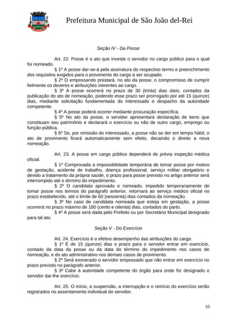 Prefeitura Municipal de São João del-Rei
Seção IV - Da Posse
Art. 22. Posse é o ato que investe o servidor no cargo público para o qual
foi nomeado.
§ 1º A posse dar-se-á pela assinatura do respectivo termo e preenchimento
dos requisitos exigidos para o provimento do cargo a ser ocupado.
§ 2º O empossando prestará, no ato da posse, o compromisso de cumprir
fielmente os deveres e atribuições inerentes ao cargo.
§ 3º A posse ocorrerá no prazo de 30 (trinta) dias úteis, contados da
publicação do ato de nomeação, podendo esse prazo ser prorrogado por até 15 (quinze)
dias, mediante solicitação fundamentada do interessado e despacho da autoridade
competente.
§ 4º A posse poderá ocorrer mediante procuração específica.
§ 5º No ato da posse, o servidor apresentará declaração de bens que
constituam seu patrimônio e declarará o exercício ou não de outro cargo, emprego ou
função pública.
§ 6º Se, por omissão do interessado, a posse não se der em tempo hábil, o
ato de provimento ficará automaticamente sem efeito, decaindo o direito a nova
nomeação.
Art. 23. A posse em cargo público dependerá de prévia inspeção médica
oficial.
§ 1º Comprovada a impossibilidade temporária de tomar posse por motivo
de gestação, acidente de trabalho, doença profissional, serviço militar obrigatório e
devido a tratamento da própria saúde, o prazo para posse previsto no artigo anterior será
interrompido até o término do impedimento.
§ 2º O candidato aprovado e nomeado, impedido temporariamente de
tomar posse nos termos do parágrafo anterior, retornará ao serviço médico oficial no
prazo estabelecido, até o limite de 60 (sessenta) dias contados da nomeação.
§ 3º No caso de candidata nomeada que esteja em gestação, a posse
ocorrerá no prazo máximo de 180 (cento e oitenta) dias, contados do parto.
§ 4º A posse será dada pelo Prefeito ou por Secretário Municipal designado
para tal ato.
Seção V - Do Exercício
Art. 24. Exercício é o efetivo desempenho das atribuições do cargo.
§ 1º É de 15 (quinze) dias o prazo para o servidor entrar em exercício,
contado da data da posse ou da data do término do impedimento nos casos de
nomeação, e do ato administrativo nos demais casos de provimento.
§ 2º Será exonerado o servidor empossado que não entrar em exercício no
prazo previsto no parágrafo anterior.
§ 3º Cabe à autoridade competente do órgão para onde for designado o
servidor dar-lhe exercício.
Art. 25. O início, a suspensão, a interrupção e o reinício do exercício serão
registrados no assentamento individual do servidor.
10
 