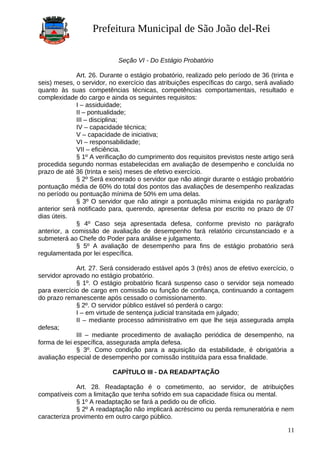 Prefeitura Municipal de São João del-Rei
Seção VI - Do Estágio Probatório
Art. 26. Durante o estágio probatório, realizado pelo período de 36 (trinta e
seis) meses, o servidor, no exercício das atribuições específicas do cargo, será avaliado
quanto às suas competências técnicas, competências comportamentais, resultado e
complexidade do cargo e ainda os seguintes requisitos:
I – assiduidade;
II – pontualidade;
III – disciplina;
IV – capacidade técnica;
V – capacidade de iniciativa;
VI – responsabilidade;
VII – eficiência.
§ 1º A verificação do cumprimento dos requisitos previstos neste artigo será
procedida segundo normas estabelecidas em avaliação de desempenho e concluída no
prazo de até 36 (trinta e seis) meses de efetivo exercício.
§ 2º Será exonerado o servidor que não atingir durante o estágio probatório
pontuação média de 60% do total dos pontos das avaliações de desempenho realizadas
no período ou pontuação mínima de 50% em uma delas.
§ 3º O servidor que não atingir a pontuação mínima exigida no parágrafo
anterior será notificado para, querendo, apresentar defesa por escrito no prazo de 07
dias úteis.
§ 4º Caso seja apresentada defesa, conforme previsto no parágrafo
anterior, a comissão de avaliação de desempenho fará relatório circunstanciado e a
submeterá ao Chefe do Poder para análise e julgamento.
§ 5º A avaliação de desempenho para fins de estágio probatório será
regulamentada por lei específica.
Art. 27. Será considerado estável após 3 (três) anos de efetivo exercício, o
servidor aprovado no estágio probatório.
§ 1º. O estágio probatório ficará suspenso caso o servidor seja nomeado
para exercício de cargo em comissão ou função de confiança, continuando a contagem
do prazo remanescente após cessado o comissionamento.
§ 2º. O servidor público estável só perderá o cargo:
I – em virtude de sentença judicial transitada em julgado;
II – mediante processo administrativo em que lhe seja assegurada ampla
defesa;
III – mediante procedimento de avaliação periódica de desempenho, na
forma de lei específica, assegurada ampla defesa.
§ 3º. Como condição para a aquisição da estabilidade, é obrigatória a
avaliação especial de desempenho por comissão instituída para essa finalidade.
CAPÍTULO III - DA READAPTAÇÃO
Art. 28. Readaptação é o cometimento, ao servidor, de atribuições
compatíveis com a limitação que tenha sofrido em sua capacidade física ou mental.
§ 1º A readaptação se fará a pedido ou de ofício.
§ 2º A readaptação não implicará acréscimo ou perda remuneratória e nem
caracteriza provimento em outro cargo público.
11
 
