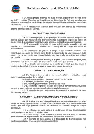 Prefeitura Municipal de São João del-Rei
§ 3º A readaptação depende de laudo médico, expedido por médico perito
do IMP – Instituto Municipal de Previdência de São João del-Rei, que conclua pelo
afastamento temporário ou definitivo do servidor do exercício das atribuições específicas
de seu cargo.
§ 4º A readaptação ex officio será realizada nos termos de regulamento
próprio a ser baixado por Decreto.
CAPÍTULO IV - DA REINTEGRAÇÃO
Art. 29. A reintegração é o ato pelo qual o servidor demitido reingressa no
serviço público, com ressarcimento dos vencimentos e vantagens próprios do cargo, em
decorrência de decisão administrativa ou de sentença judicial transitada em julgado.
§ 1º A reintegração será feita no cargo anteriormente ocupado e, se este
houver sido transformado, o servidor será reintegrado no cargo resultante da
transformação.
§ 2º Encontrando-se provido o cargo, o seu eventual ocupante será
reconduzido ao cargo de origem, sem direito a indenização ou aproveitado em outro
cargo, ou, ainda, posto em disponibilidade, ou exonerado se estiver em estágio
probatório.
§ 3º Não sendo possível a reintegração pela forma prescrita nos parágrafos
anteriores, será o servidor posto em disponibilidade no cargo que exercia.
§ 4º A decisão administrativa ou a sentença judicial que deu causa à
reintegração será devidamente arquivada na pasta funcional do servidor.
CAPÍTULO V - DA RECONDUÇÃO
Art. 30. Recondução é o retorno do servidor efetivo e estável ao cargo
anteriormente ocupado e decorrerá de:
I – inabilitação em estágio probatório relativo a outro cargo;
II – reintegração do anterior ocupante.
§ 1º A recondução depende da existência de vaga.
§ 2º Encontrando-se provido o cargo de origem, o servidor será aproveitado
em outro, observadas as normas estabelecidas no capítulo seguinte.
§ 3º A recondução será devidamente documentada e arquivada na pasta
funcional do servidor.
CAPÍTULO VI - DA DISPONIBILIDADE E DO APROVEITAMENTO
Art. 31. Poderá ocorrer a disponibilidade com remuneração proporcional ao
tempo de serviço quando extinto o cargo público ou declarada a sua desnecessidade e
desde que não seja possível atribuir, de imediato, ao servidor, cargo ou função
compatível.
§ 1º A extinção do cargo vago e a declaração de sua desnecessidade
serão realizados por ato do Chefe do Poder.
§ 2º Extinto o cargo ou declarada a sua desnecessidade, o servidor estável
será colocado em disponibilidade e o servidor não estável será exonerado.
§ 3º A extinção de cargo público e a declaração de desnecessidade não
serão precedidas de processo administrativo disciplinar.
12
 
