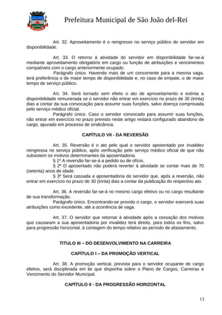 Prefeitura Municipal de São João del-Rei
Art. 32. Aproveitamento é o reingresso no serviço público do servidor em
disponibilidade.
Art. 33. O retorno à atividade do servidor em disponibilidade far-se-á
mediante aproveitamento obrigatório em cargo ou função de atribuições e vencimentos
compatíveis com o cargo anteriormente ocupado.
Parágrafo único. Havendo mais de um concorrente para a mesma vaga,
terá preferência o de maior tempo de disponibilidade e, no caso de empate, o de maior
tempo de serviço público.
Art. 34. Será tornado sem efeito o ato de aproveitamento e extinta a
disponibilidade remunerada se o servidor não entrar em exercício no prazo de 30 (trinta)
dias a contar da sua convocação para assumir suas funções, salvo doença comprovada
pelo serviço médico oficial.
Parágrafo único. Caso o servidor convocado para assumir suas funções,
não entrar em exercício no prazo previsto neste artigo restará configurado abandono de
cargo, apurado em processo de sindicância.
CAPÍTULO VII - DA REVERSÃO
Art. 35. Reversão é o ato pelo qual o servidor aposentado por invalidez
reingressa no serviço público, após verificação pelo serviço médico oficial de que não
subsistem os motivos determinantes da aposentadoria.
§ 1º A reversão far-se-á a pedido ou de ofício.
§ 2º O aposentado não poderá reverter à atividade se contar mais de 70
(setenta) anos de idade.
§ 3º Será cassada a aposentadoria do servidor que, após a reversão, não
entrar em exercício no prazo de 30 (trinta) dias a contar da publicação do respectivo ato.
Art. 36. A reversão far-se-á no mesmo cargo efetivo ou no cargo resultante
de sua transformação.
Parágrafo único. Encontrando-se provido o cargo, o servidor exercerá suas
atribuições como excedente, até a ocorrência de vaga.
Art. 37. O servidor que retornar à atividade após a cessação dos motivos
que causaram a sua aposentadoria por invalidez terá direito, para todos os fins, salvo
para progressão horizontal, à contagem do tempo relativo ao período de afastamento.
TITULO III – DO DESENVOLVIMENTO NA CARREIRA
CAPÍTULO I – DA PROMOÇÃO VERTICAL
Art. 38. A promoção vertical, prevista para o servidor ocupante de cargo
efetivo, será disciplinada em lei que disponha sobre o Plano de Cargos, Carreiras e
Vencimento do Servidor Municipal.
CAPÍTULO II - DA PROGRESSÃO HORIZONTAL
13
 