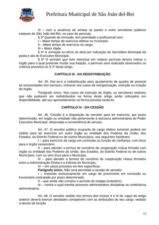 Prefeitura Municipal de São João del-Rei
III – com a anuência de ambas as partes e entre servidores públicos
estáveis de São João del-Rei, no caso de permuta.
§ 3º Quando da remoção, tem prioridade o profissional com:
I – Maior tempo de exercício efetivo no município;
II – Maior tempo de exercício no cargo;
III – Maior idade.
§ 4º A remoção ex-ofício se dará por indicação do Secretário Municipal da
pasta e ato do Executivo Municipal.
§ 5º O servidor que tiver interesse em realizar permuta deverá indicar o
órgão para o qual pretende mudar sua lotação, a permuta será realizada observados os
critérios previstos no § 3o
deste artigo.
CAPÍTULO III - DA REDISTRIBUIÇÃO
Art. 45. Dar-se-á a redistribuição para ajustamento de quadro de pessoal
às necessidades dos serviços, inclusive nos casos de reorganização, extinção ou criação
de órgão.
Parágrafo único. Nos casos de extinção de órgão, os servidores estáveis
que não puderem ser redistribuídos na forma deste artigo serão colocados em
disponibilidade, até seu aproveitamento na forma prevista nesta lei.
CAPÍTULO IV - DA CESSÃO
Art. 46. Cessão é a disposição do servidor para ter exercício, por prazo
determinado, em órgão ou entidade não pertencente à estrutura administrativa do Poder
Executivo Municipal, observada a conveniência do serviço.
Art. 47. O servidor público ocupante de cargo efetivo somente poderá ser
cedido para ter exercício em outro órgão ou entidade dos Poderes da União, dos
Estados, do Distrito Federal ou de outros Municípios, nas seguintes hipóteses:
I – para exercício de cargo em comissão ou função de confiança, com ônus
para o órgão cessionário;
II – para atender a termos de convênio de cooperação mútua firmado com
órgão ou entidade dos Poderes da União, dos Estados, do Distrito Federal ou de outros
Municípios, com ou sem ônus para o Município;
III – para atender a termos de convênio de cooperação mútua firmados
entre a Administração Direta e a Indireta do Município;
IV – em casos previstos em leis específicas.
Parágrafo único. Não será permitida a cessão de servidor:
I – investido exclusivamente em cargo de provimento em comissão ou
funcionário contratado por prazo determinado;
II – que ainda não cumpriu o período de estágio probatório;
III – contra o qual tramita processo administrativo disciplinar ou sindicância
administrativa.
Art. 48. O servidor cedido nos termos dos incisos II e III do caput do artigo
anterior deverá exercer atividades compatíveis com as atribuições do seu cargo, vedado
o desvio de função.
15
 