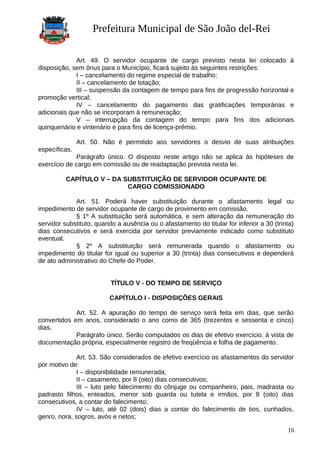 Prefeitura Municipal de São João del-Rei
Art. 49. O servidor ocupante de cargo previsto nesta lei colocado à
disposição, sem ônus para o Município, ficará sujeito às seguintes restrições:
I – cancelamento do regime especial de trabalho;
II – cancelamento de lotação;
III – suspensão da contagem de tempo para fins de progressão horizontal e
promoção vertical;
IV – cancelamento do pagamento das gratificações temporárias e
adicionais que não se incorporam à remuneração;
V – interrupção da contagem do tempo para fins dos adicionais
quinquenário e vintenário e para fins de licença-prêmio.
Art. 50. Não é permitido aos servidores o desvio de suas atribuições
específicas.
Parágrafo único. O disposto neste artigo não se aplica às hipóteses de
exercício de cargo em comissão ou de readaptação prevista nesta lei.
CAPÍTULO V – DA SUBSTITUIÇÃO DE SERVIDOR OCUPANTE DE
CARGO COMISSIONADO
Art. 51. Poderá haver substituição durante o afastamento legal ou
impedimento de servidor ocupante de cargo de provimento em comissão.
§ 1º A substituição será automática, e sem alteração da remuneração do
servidor substituto, quando a ausência ou o afastamento do titular for inferior a 30 (trinta)
dias consecutivos e será exercida por servidor previamente indicado como substituto
eventual.
§ 2º A substituição será remunerada quando o afastamento ou
impedimento do titular for igual ou superior a 30 (trinta) dias consecutivos e dependerá
de ato administrativo do Chefe do Poder.
TÍTULO V - DO TEMPO DE SERVIÇO
CAPÍTULO I - DISPOSIÇÕES GERAIS
Art. 52. A apuração do tempo de serviço será feita em dias, que serão
convertidos em anos, considerado o ano como de 365 (trezentos e sessenta e cinco)
dias.
Parágrafo único. Serão computados os dias de efetivo exercício, à vista de
documentação própria, especialmente registro de freqüência e folha de pagamento.
Art. 53. São considerados de efetivo exercício os afastamentos do servidor
por motivo de:
I – disponibilidade remunerada;
II – casamento, por 8 (oito) dias consecutivos;
III – luto pelo falecimento do cônjuge ou companheiro, pais, madrasta ou
padrasto filhos, enteados, menor sob guarda ou tutela e irmãos, por 8 (oito) dias
consecutivos, a contar do falecimento;
IV – luto, até 02 (dois) dias a contar do falecimento de tios, cunhados,
genro, nora, sogros, avós e netos;
16
 