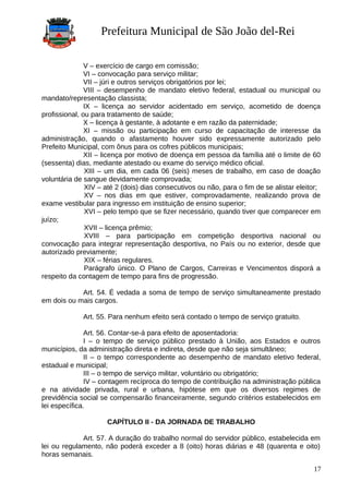 Prefeitura Municipal de São João del-Rei
V – exercício de cargo em comissão;
VI – convocação para serviço militar;
VII – júri e outros serviços obrigatórios por lei;
VIII – desempenho de mandato eletivo federal, estadual ou municipal ou
mandato/representação classista;
IX – licença ao servidor acidentado em serviço, acometido de doença
profissional, ou para tratamento de saúde;
X – licença à gestante, à adotante e em razão da paternidade;
XI – missão ou participação em curso de capacitação de interesse da
administração, quando o afastamento houver sido expressamente autorizado pelo
Prefeito Municipal, com ônus para os cofres públicos municipais;
XII – licença por motivo de doença em pessoa da família até o limite de 60
(sessenta) dias, mediante atestado ou exame do serviço médico oficial.
XIII – um dia, em cada 06 (seis) meses de trabalho, em caso de doação
voluntária de sangue devidamente comprovada;
XIV – até 2 (dois) dias consecutivos ou não, para o fim de se alistar eleitor;
XV – nos dias em que estiver, comprovadamente, realizando prova de
exame vestibular para ingresso em instituição de ensino superior;
XVI – pelo tempo que se fizer necessário, quando tiver que comparecer em
juízo;
XVII – licença prêmio;
XVIII – para participação em competição desportiva nacional ou
convocação para integrar representação desportiva, no País ou no exterior, desde que
autorizado previamente;
XIX – férias regulares.
Parágrafo único. O Plano de Cargos, Carreiras e Vencimentos disporá a
respeito da contagem de tempo para fins de progressão.
Art. 54. É vedada a soma de tempo de serviço simultaneamente prestado
em dois ou mais cargos.
Art. 55. Para nenhum efeito será contado o tempo de serviço gratuito.
Art. 56. Contar-se-á para efeito de aposentadoria:
I – o tempo de serviço público prestado à União, aos Estados e outros
municípios, da administração direta e indireta, desde que não seja simultâneo;
II – o tempo correspondente ao desempenho de mandato eletivo federal,
estadual e municipal;
III – o tempo de serviço militar, voluntário ou obrigatório;
IV – contagem recíproca do tempo de contribuição na administração pública
e na atividade privada, rural e urbana, hipótese em que os diversos regimes de
previdência social se compensarão financeiramente, segundo critérios estabelecidos em
lei específica.
CAPÍTULO II - DA JORNADA DE TRABALHO
Art. 57. A duração do trabalho normal do servidor público, estabelecida em
lei ou regulamento, não poderá exceder a 8 (oito) horas diárias e 48 (quarenta e oito)
horas semanais.
17
 