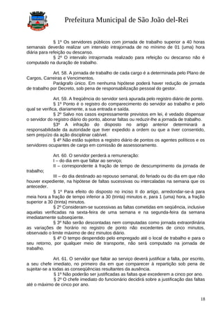 Prefeitura Municipal de São João del-Rei
§ 1º Os servidores públicos com jornada de trabalho superior a 40 horas
semanais deverão realizar um intervalo intrajornada de no mínimo de 01 (uma) hora
diária para refeição ou descanso.
§ 2º O intervalo intrajornada realizado para refeição ou descanso não é
computado na duração de trabalho.
Art. 58. A jornada de trabalho de cada cargo é a determinada pelo Plano de
Cargos, Carreiras e Vencimentos.
Parágrafo único. Em nenhuma hipótese poderá haver redução de jornada
de trabalho por Decreto, sob pena de responsabilização pessoal do gestor.
Art. 59. A freqüência do servidor será apurada pelo registro diário de ponto.
§ 1º Ponto é o registro do comparecimento do servidor ao trabalho e pelo
qual se verifica, diariamente, a sua entrada e saída.
§ 2º Salvo nos casos expressamente previstos em lei, é vedado dispensar
o servidor do registro diário do ponto, abonar faltas ou reduzir-lhe a jornada de trabalho.
§3º A infração do disposto no artigo anterior determinará a
responsabilidade da autoridade que tiver expedido a ordem ou que a tiver consentido,
sem prejuízo da ação disciplinar cabível.
§ 4º Não estão sujeitos a registro diário de pontos os agentes políticos e os
servidores ocupantes de cargo em comissão de assessoramento.
Art. 60. O servidor perderá a remuneração:
I – do dia em que faltar ao serviço;
II – correspondente à fração de tempo de descumprimento da jornada de
trabalho;
III – do dia destinado ao repouso semanal, do feriado ou do dia em que não
houver expediente, na hipótese de faltas sucessivas ou intercaladas na semana que os
anteceder.
§ 1º Para efeito do disposto no inciso II do artigo, arredondar-se-á para
meia hora a fração de tempo inferior a 30 (trinta) minutos e, para 1 (uma) hora, a fração
superior a 30 (trinta) minutos.
§ 2º Consideram-se sucessivas as faltas cometidas em seqüência, inclusive
aquelas verificadas na sexta-feira de uma semana e na segunda-feira da semana
imediatamente subseqüente.
§ 3º Não serão descontadas nem computadas como jornada extraordinária
as variações de horário no registro de ponto não excedentes de cinco minutos,
observado o limite máximo de dez minutos diário.
§ 4º O tempo despendido pelo empregado até o local de trabalho e para o
seu retorno, por qualquer meio de transporte, não será computado na jornada de
trabalho.
Art. 61. O servidor que faltar ao serviço deverá justificar a falta, por escrito,
a seu chefe imediato, no primeiro dia em que comparecer à repartição sob pena de
sujeitar-se a todas as conseqüências resultantes da ausência.
§ 1º Não poderão ser justificadas as faltas que excederem a cinco por ano.
§ 2º O chefe imediato do funcionário decidirá sobre a justificação das faltas
até o máximo de cinco por ano.
18
 