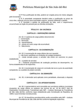 Prefeitura Municipal de São João del-Rei
§ 3º Para justificação da falta, poderá ser exigida prova do motivo alegado
pelo funcionário.
§ 4º A autoridade competente decidirá sobre a justificação no prazo de
cinco dias, cabendo recurso para autoridade superior, quando indeferido o pedido.
§ 5º Decidido o pedido de justificação da falta, será o requerimento
encaminhado ao órgão de pessoal para as devidas anotações.
TÍTULO VI - DA VACÂNCIA
CAPÍTULO I - DISPOSIÇÕES GERAIS
Art. 62. A vacância do cargo público decorrerá de:
I – exoneração;
II – demissão;
III – aposentadoria;
IV – posse em outro cargo não acumulável;
V – falecimento.
CAPÍTULO II - DA EXONERAÇÃO
Art. 63. A exoneração de cargo efetivo dar-se-á quando:
I – não forem satisfeitas as condições do estágio probatório;
II – tendo tomado posse, o servidor não entrar em exercício no prazo
estabelecido;
III – a pedido do servidor;
IV – mediante procedimento de avaliação periódica de desempenho, na
forma estabelecida em lei específica.
Art. 64. A exoneração de cargo em comissão dar-se-á a juízo da autoridade
competente, ou a pedido do próprio servidor.
CAPÍTULO III - DA DEMISSÃO
Art. 65. A demissão será aplicada como penalidade, observado o disposto
nesta lei.
CAPÍTULO IV – DA APOSENTADORIA
Art. 66. A aposentadoria será concedida aos servidores públicos municipais
ocupantes de cargo efetivo ou estáveis nos termos do art. 19 do ADCT (Ato de
Disposições Constitucionais Transitórias) pelo IMP – Instituto Municipal de Previdência
de São João del-Rei, conforme regra estabelecida pela Constituição da República de
1988 e suas Emendas Constitucionais.
Art. 67. Os benefícios previdenciários serão concedidos pelo IMP – Instituto
Municipal de Previdência de São João del-Rei conforme legislação específica.
19
 