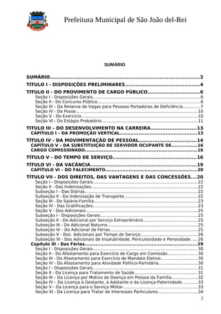 Prefeitura Municipal de São João del-Rei
SUMÁRIO
SUMÁRIO.......................................................................................2
TITULO I - DISPOSIÇÕES PRELIMINARES...........................................4
TITULO II - DO PROVIMENTO DE CARGO PÚBLICO..............................6
Seção I - Disposições Gerais..................................................................................6
Seção II - Do Concurso Público...............................................................................6
Seção III – Da Reserva de Vagas para Pessoas Portadoras de Deficiência.............7
Seção IV - Da Posse..............................................................................................10
Seção V - Do Exercício.........................................................................................10
Seção VI - Do Estágio Probatório..........................................................................11
TITULO III – DO DESENVOLVIMENTO NA CARREIRA...........................13
CAPÍTULO I – DA PROMOÇÃO VERTICAL.................................................13
TÍTULO IV - DA MOVIMENTAÇÃO DE PESSOAL..................................14
CAPÍTULO V – DA SUBSTITUIÇÃO DE SERVIDOR OCUPANTE DE................16
CARGO COMISSIONADO........................................................................16
TÍTULO V - DO TEMPO DE SERVIÇO.................................................16
TÍTULO VI - DA VACÂNCIA..............................................................19
CAPÍTULO VI – DO FALECIMENTO...........................................................20
TÍTULO VII - DOS DIREITOS, DAS VANTAGENS E DAS CONCESSÕES...20
Seção I - Disposições Gerais................................................................................22
Seção II - Das Indenizações..................................................................................22
Subseção I - Das Diárias.......................................................................................22
Subseção II - Da Indenização de Transporte........................................................22
Seção III - Do Salário-Família................................................................................23
Seção IV - Das Gratificações................................................................................23
Seção V - Dos Adicionais......................................................................................25
Subseção I - Disposições Gerais...........................................................................25
Subseção II - Do Adicional por Serviço Extraordinário..........................................25
Subseção III - Do Adicional Noturno.....................................................................25
Subseção IV - Do Adicional de Férias...................................................................25
Subseção V - Dos Adicionais por Tempo de Serviço............................................26
Subseção VI - Dos Adicionais de Insalubridade, Periculosidade e Penosidade.....26
Capítulo III - Das Férias........................................................................29
Seção I - Disposições Gerais................................................................................30
Seção II - Do Afastamento para Exercício de Cargo em Comissão.......................30
Seção III - Do Afastamento para Exercício de Mandato Eletivo............................30
Seção IV - Do Afastamento para Atividade Político-Partidária..............................30
Seção I - Disposições Gerais................................................................................31
Seção II - Da Licença para Tratamento de Saúde.................................................31
Seção III – Da Licença por Motivo de Doença em Pessoa da Família....................32
Seção IV – Da Licença à Gestante, à Adotante e da Licença-Paternidade............33
Seção V - Da Licença para o Serviço Militar.........................................................33
Seção VI - Da Licença para Tratar de Interesses Particulares..............................34
2
 