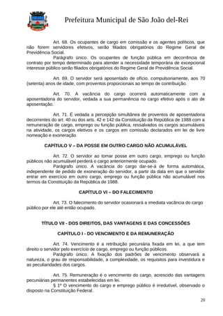 Prefeitura Municipal de São João del-Rei
Art. 68. Os ocupantes de cargo em comissão e os agentes políticos, que
não forem servidores efetivos, serão filiados obrigatórios do Regime Geral de
Previdência Social.
Parágrafo único. Os ocupantes de função pública em decorrência de
contrato por tempo determinado para atender a necessidade temporária de excepcional
interesse público serão filiados obrigatórios do Regime Geral de Previdência Social.
Art. 69. O servidor será aposentado de ofício, compulsoriamente, aos 70
(setenta) anos de idade, com proventos proporcionais ao tempo de contribuição.
Art. 70. A vacância do cargo ocorrerá automaticamente com a
aposentadoria do servidor, vedada a sua permanência no cargo efetivo após o ato de
aposentação.
Art. 71. É vedada a percepção simultânea de proventos de aposentadoria
decorrentes do art. 40 ou dos arts. 42 e 142 da Constituição da República de 1988 com a
remuneração de cargo, emprego ou função pública, ressalvados os cargos acumuláveis
na atividade, os cargos eletivos e os cargos em comissão declarados em lei de livre
nomeação e exoneração
CAPÍTULO V – DA POSSE EM OUTRO CARGO NÃO ACUMULÁVEL
Art. 72. O servidor ao tomar posse em outro cargo, emprego ou função
públicos não acumulável perderá o cargo anteriormente ocupado.
Parágrafo único. A vacância do cargo dar-se-á de forma automática,
independente de pedido de exoneração do servidor, a partir da data em que o servidor
entrar em exercício em outro cargo, emprego ou função pública não acumulável nos
termos da Constituição da República de 1988.
CAPÍTULO VI – DO FALECIMENTO
Art. 73. O falecimento do servidor ocasionará a imediata vacância do cargo
público por ele até então ocupado.
TÍTULO VII - DOS DIREITOS, DAS VANTAGENS E DAS CONCESSÕES
CAPÍTULO I - DO VENCIMENTO E DA REMUNERAÇÃO
Art. 74. Vencimento é a retribuição pecuniária fixada em lei, a que tem
direito o servidor pelo exercício de cargo, emprego ou função públicos.
Parágrafo único. A fixação dos padrões de vencimento observará a
natureza, o grau de responsabilidade, a complexidade, os requisitos para investidura e
as peculiaridades dos cargos.
Art. 75. Remuneração é o vencimento do cargo, acrescido das vantagens
pecuniárias permanentes estabelecidas em lei.
§ 1º O vencimento do cargo e emprego público é irredutível, observado o
disposto na Constituição Federal.
20
 