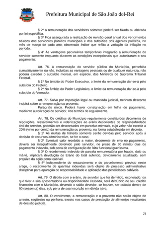 Prefeitura Municipal de São João del-Rei
§ 2º A remuneração dos servidores somente poderá ser fixada ou alterada
por lei específica.
§ 3º Fica assegurada a realização de revisão geral anual dos vencimentos
básicos dos servidores públicos municipais e dos subsídios dos agentes políticos, no
mês de março de cada ano, observado índice que reflita a variação da inflação no
período.
§ 4º As vantagens pecuniárias temporárias integrarão a remuneração do
servidor somente enquanto durarem as condições excepcionais que autorizaram o seu
pagamento.
Art. 76. A remuneração do servidor público do Município, percebida
cumulativamente ou não, incluídas as vantagens pessoais ou de qualquer natureza, não
poderá exceder o subsídio mensal, em espécie, dos Ministros do Supremo Tribunal
Federal.
§ 1º No âmbito do Poder Executivo, o limite da remuneração dar-se-á pelo
subsídio do Prefeito.
§ 2º No âmbito do Poder Legislativo, o limite da remuneração dar-se-á pelo
subsídio do Vereador.
Art. 77. Salvo por imposição legal ou mandado judicial, nenhum desconto
incidirá sobre a remuneração ou provento.
Parágrafo único. Poderá haver consignação em folha de pagamento,
mediante autorização do servidor, nos termos de regulamento.
Art. 78. Os créditos do Município regularmente constituídos decorrente de
reposições, ressarcimentos e indenizações ao erário decorrentes de responsabilidade
civil do servidor, poderão ser descontados em parcelas mensais, cujo valor não exceda a
20% (vinte por cento) da remuneração ou provento, na forma estabelecida em decreto.
§ 1º As multas de trânsito somente serão devidas pelo servidor após a
decisão de recursos administrativo, se for o caso.
§ 2º Eventual valor recebido a maior, decorrente de erro no pagamento,
deverá ser integralmente devolvido pelo servidor, no prazo de 30 (trinta) dias do
pagamento indevido, sob pena de configuração de falta funcional gravíssima.
§ 3º O recebimento indevido de parcela remuneratória por fraude, dolo ou
má-fé, implicará devolução do Erário do total auferido, devidamente atualizado, sem
prejuízo da ação penal cabível.
§ 4º Independente do ressarcimento e do parcelamento previsto neste
artigo, o recebimento de quantias indevidas será objeto de processo administrativo
disciplinar para apuração de responsabilidade e aplicação das penalidades cabíveis.
Art. 79. O débito com o erário, de servidor que for demitido, exonerado, ou
que tiver a sua aposentadoria ou disponibilidade cassada, será deduzido de seu crédito
financeiro com o Município, devendo o saldo devedor, se houver, ser quitado dentro de
60 (sessenta) dias, sob pena de sua inscrição em dívida ativa.
Art. 80. O vencimento, a remuneração e o provento não serão objeto de
arresto, seqüestro ou penhora, exceto nos casos de prestação de alimentos resultantes
de decisão judicial.
21
 