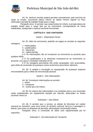 Prefeitura Municipal de São João del-Rei
Art. 81. Nenhum servidor poderá perceber mensalmente, pelo exercício do
cargo ou função, vencimento básico inferior ao salário mínimo vigente no País,
observada a jornada de trabalho fixada para o cargo.
Parágrafo único. O servidor cuja carga horária for inferior à jornada básica de
trabalho fixada para o cargo fará jus ao vencimento correspondente às horas
trabalhadas, assegurado o repouso semanal remunerado.
CAPÍTULO II - DAS VANTAGENS
Seção I - Disposições Gerais
Art. 82. Além do vencimento, poderão ser pagas ao servidor as seguintes
vantagens:
I – indenizações;
II – gratificações;
III – adicionais;
IV – salário-família;
§ 1º As indenizações não se incorporam ao vencimento ou provento para
qualquer efeito.
§ 2º As gratificações e os adicionais incorporam-se ao vencimento ou
provento, nos casos e condições indicados em lei.
§ 3º As vantagens pecuniárias não serão computadas, nem acumuladas,
para efeito de concessão de quaisquer outros acréscimos pecuniários ulteriores.
Art. 83. É vedada a vinculação ou equiparação de quaisquer espécies
remuneratórias para o efeito de remuneração pessoal.
Seção II - Das Indenizações
Art. 84. Constituem indenizações ao servidor:
I – diária;
II – transporte;
III – outras que a lei indicar.
Art. 85. Os valores das indenizações e as condições para a sua concessão
serão estabelecidos em regulamento baixado por Decreto, observados os limites
previstos nesta Lei.
Subseção I - Das Diárias
Art. 86. O servidor que, a serviço, se afastar do Município em caráter
eventual ou transitório, para outro ponto do território nacional, fará jus a passagens e
diárias, para cobrir as despesas de pousada, alimentação e locomoção urbana.
Parágrafo único. A concessão de diária será regulamentada por lei
específica.
Subseção II - Da Indenização de Transporte
22
 