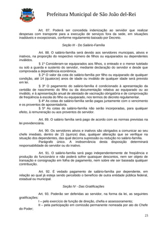 Prefeitura Municipal de São João del-Rei
Art. 87. Poderá ser concedida indenização ao servidor que realizar
despesas com transporte para a execução de serviços fora da sede, em situações
inadiáveis e excepcionais, conforme regulamento baixado por Decreto.
Seção III - Do Salário-Família
Art. 88. O salário-família será devido aos servidores municipais, ativos e
inativos, na proporção do respectivo número de filhos ou equiparados ou dependentes
inválidos.
§ 1º Consideram-se equiparados aos filhos, o enteado e o menor tutelado
ou sob a guarda e sustento do servidor, mediante declaração do servidor e desde que
comprovada a dependência econômica.
§ 2º O valor da cota do salário-família por filho ou equiparado de qualquer
condição, até 14 (quatorze) anos de idade ou inválido de qualquer idade será previsto
em lei.
§ 3º O pagamento do salário-família é condicionado à apresentação da
certidão de nascimento do filho ou da documentação relativa ao equiparado ou ao
inválido, e à apresentação anual de atestado de vacinação obrigatória e de comprovação
de freqüência à escola do filho ou equiparado, nos termos do decreto regulamentar.
§ 4º As cotas do salário-família serão pagas juntamente com o vencimento
e os proventos de aposentadoria.
§ 5º As cotas do salário-família não serão incorporadas, para qualquer
efeito, à remuneração ou aos proventos do servidor.
Art. 89. O salário família será pago de acordo com as normas previstas na
lei previdenciária.
Art. 90. Os servidores ativos e inativos são obrigados a comunicar ao seu
chefe imediato, dentro de 15 (quinze) dias, qualquer alteração que se verifique na
situação dos dependentes, das qual decorra supressão ou redução no salário-família.
Parágrafo único. A inobservância desta disposição determinará
responsabilidade do servidor ou do inativo.
Art. 91. O salário-família será pago independentemente de freqüência e
produção do funcionário e não poderá sofrer quaisquer descontos, nem ser objeto de
transação e consignação em folha de pagamento, nem sobre ele ser baseada qualquer
contribuição.
Art. 92. É vedado pagamento de salário-família por dependente, em
relação ao qual já esteja sendo percebido o benefício de outra entidade pública federal,
estadual ou municipal.
Seção IV - Das Gratificações
Art. 93. Poderão ser deferidas ao servidor, na forma da lei, as seguintes
gratificações:
I – pelo exercício de função de direção, chefia e assessoramento;
II – pela participação em comissão permanente nomeada por ato do Chefe
do Poder;
23
 