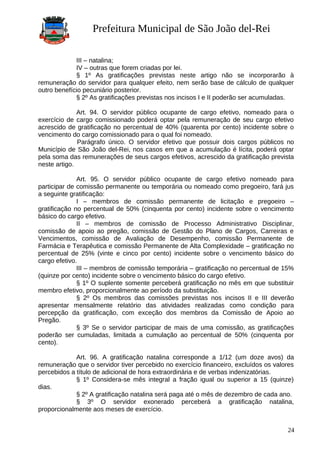 Prefeitura Municipal de São João del-Rei
III – natalina;
IV – outras que forem criadas por lei.
§ 1º As gratificações previstas neste artigo não se incorporarão à
remuneração do servidor para qualquer efeito, nem serão base de cálculo de qualquer
outro benefício pecuniário posterior.
§ 2º As gratificações previstas nos incisos I e II poderão ser acumuladas.
Art. 94. O servidor público ocupante de cargo efetivo, nomeado para o
exercício de cargo comissionado poderá optar pela remuneração de seu cargo efetivo
acrescido de gratificação no percentual de 40% (quarenta por cento) incidente sobre o
vencimento do cargo comissionado para o qual foi nomeado.
Parágrafo único. O servidor efetivo que possuir dois cargos públicos no
Município de São João del-Rei, nos casos em que a acumulação é lícita, poderá optar
pela soma das remunerações de seus cargos efetivos, acrescido da gratificação prevista
neste artigo.
Art. 95. O servidor público ocupante de cargo efetivo nomeado para
participar de comissão permanente ou temporária ou nomeado como pregoeiro, fará jus
a seguinte gratificação:
I – membros de comissão permanente de licitação e pregoeiro –
gratificação no percentual de 50% (cinquenta por cento) incidente sobre o vencimento
básico do cargo efetivo.
II – membros de comissão de Processo Administrativo Disciplinar,
comissão de apoio ao pregão, comissão de Gestão do Plano de Cargos, Carreiras e
Vencimentos, comissão de Avaliação de Desempenho, comissão Permanente de
Farmácia e Terapêutica e comissão Permanente de Alta Complexidade – gratificação no
percentual de 25% (vinte e cinco por cento) incidente sobre o vencimento básico do
cargo efetivo.
III – membros de comissão temporária – gratificação no percentual de 15%
(quinze por cento) incidente sobre o vencimento básico do cargo efetivo.
§ 1º O suplente somente perceberá gratificação no mês em que substituir
membro efetivo, proporcionalmente ao período da substituição.
§ 2º Os membros das comissões previstas nos incisos II e III deverão
apresentar mensalmente relatório das atividades realizadas como condição para
percepção da gratificação, com exceção dos membros da Comissão de Apoio ao
Pregão.
§ 3º Se o servidor participar de mais de uma comissão, as gratificações
poderão ser cumuladas, limitada a cumulação ao percentual de 50% (cinquenta por
cento).
Art. 96. A gratificação natalina corresponde a 1/12 (um doze avos) da
remuneração que o servidor tiver percebido no exercício financeiro, excluídos os valores
percebidos a título de adicional de hora extraordinária e de verbas indenizatórias.
§ 1º Considera-se mês integral a fração igual ou superior a 15 (quinze)
dias.
§ 2º A gratificação natalina será paga até o mês de dezembro de cada ano.
§ 3º O servidor exonerado perceberá a gratificação natalina,
proporcionalmente aos meses de exercício.
24
 