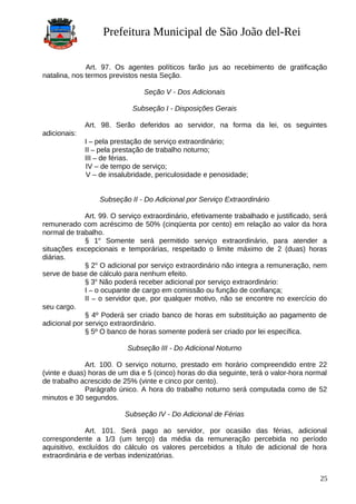 Prefeitura Municipal de São João del-Rei
Art. 97. Os agentes políticos farão jus ao recebimento de gratificação
natalina, nos termos previstos nesta Seção.
Seção V - Dos Adicionais
Subseção I - Disposições Gerais
Art. 98. Serão deferidos ao servidor, na forma da lei, os seguintes
adicionais:
I – pela prestação de serviço extraordinário;
II – pela prestação de trabalho noturno;
III – de férias.
IV – de tempo de serviço;
V – de insalubridade, periculosidade e penosidade;
Subseção II - Do Adicional por Serviço Extraordinário
Art. 99. O serviço extraordinário, efetivamente trabalhado e justificado, será
remunerado com acréscimo de 50% (cinqüenta por cento) em relação ao valor da hora
normal de trabalho.
§ 1o
Somente será permitido serviço extraordinário, para atender a
situações excepcionais e temporárias, respeitado o limite máximo de 2 (duas) horas
diárias.
§ 2o
O adicional por serviço extraordinário não integra a remuneração, nem
serve de base de cálculo para nenhum efeito.
§ 3o
Não poderá receber adicional por serviço extraordinário:
I – o ocupante de cargo em comissão ou função de confiança;
II – o servidor que, por qualquer motivo, não se encontre no exercício do
seu cargo.
§ 4º Poderá ser criado banco de horas em substituição ao pagamento de
adicional por serviço extraordinário.
§ 5º O banco de horas somente poderá ser criado por lei específica.
Subseção III - Do Adicional Noturno
Art. 100. O serviço noturno, prestado em horário compreendido entre 22
(vinte e duas) horas de um dia e 5 (cinco) horas do dia seguinte, terá o valor-hora normal
de trabalho acrescido de 25% (vinte e cinco por cento).
Parágrafo único. A hora do trabalho noturno será computada como de 52
minutos e 30 segundos.
Subseção IV - Do Adicional de Férias
Art. 101. Será pago ao servidor, por ocasião das férias, adicional
correspondente a 1/3 (um terço) da média da remuneração percebida no período
aquisitivo, excluídos do cálculo os valores percebidos a título de adicional de hora
extraordinária e de verbas indenizatórias.
25
 