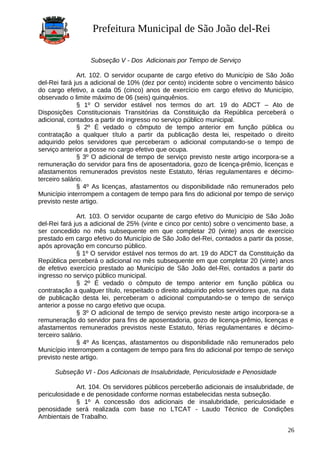 Prefeitura Municipal de São João del-Rei
Subseção V - Dos Adicionais por Tempo de Serviço
Art. 102. O servidor ocupante de cargo efetivo do Município de São João
del-Rei fará jus a adicional de 10% (dez por cento) incidente sobre o vencimento básico
do cargo efetivo, a cada 05 (cinco) anos de exercício em cargo efetivo do Município,
observado o limite máximo de 06 (seis) quinquênios.
§ 1º O servidor estável nos termos do art. 19 do ADCT – Ato de
Disposições Constitucionais Transitórias da Constituição da República perceberá o
adicional, contados a partir do ingresso no serviço público municipal.
§ 2º É vedado o cômputo de tempo anterior em função pública ou
contratação a qualquer título a partir da publicação desta lei, respeitado o direito
adquirido pelos servidores que perceberam o adicional computando-se o tempo de
serviço anterior a posse no cargo efetivo que ocupa.
§ 3º O adicional de tempo de serviço previsto neste artigo incorpora-se a
remuneração do servidor para fins de aposentadoria, gozo de licença-prêmio, licenças e
afastamentos remunerados previstos neste Estatuto, férias regulamentares e décimo-
terceiro salário.
§ 4º As licenças, afastamentos ou disponibilidade não remunerados pelo
Município interrompem a contagem de tempo para fins do adicional por tempo de serviço
previsto neste artigo.
Art. 103. O servidor ocupante de cargo efetivo do Município de São João
del-Rei fará jus a adicional de 25% (vinte e cinco por cento) sobre o vencimento base, a
ser concedido no mês subsequente em que completar 20 (vinte) anos de exercício
prestado em cargo efetivo do Município de São João del-Rei, contados a partir da posse,
após aprovação em concurso público.
§ 1º O servidor estável nos termos do art. 19 do ADCT da Constituição da
República perceberá o adicional no mês subsequente em que completar 20 (vinte) anos
de efetivo exercício prestado ao Município de São João del-Rei, contados a partir do
ingresso no serviço público municipal.
§ 2º É vedado o cômputo de tempo anterior em função pública ou
contratação a qualquer título, respeitado o direito adquirido pelos servidores que, na data
de publicação desta lei, perceberam o adicional computando-se o tempo de serviço
anterior a posse no cargo efetivo que ocupa.
§ 3º O adicional de tempo de serviço previsto neste artigo incorpora-se a
remuneração do servidor para fins de aposentadoria, gozo de licença-prêmio, licenças e
afastamentos remunerados previstos neste Estatuto, férias regulamentares e décimo-
terceiro salário.
§ 4º As licenças, afastamentos ou disponibilidade não remunerados pelo
Município interrompem a contagem de tempo para fins do adicional por tempo de serviço
previsto neste artigo.
Subseção VI - Dos Adicionais de Insalubridade, Periculosidade e Penosidade
Art. 104. Os servidores públicos perceberão adicionais de insalubridade, de
periculosidade e de penosidade conforme normas estabelecidas nesta subseção.
§ 1º A concessão dos adicionais de insalubridade, periculosidade e
penosidade será realizada com base no LTCAT - Laudo Técnico de Condições
Ambientais de Trabalho.
26
 