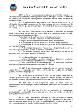 Prefeitura Municipal de São João del-Rei
§ 2º A chefia que tem sob seu comando áreas consideradas insalubres ou
atividades perigosas fica responsável por comunicar as alterações ocorridas no ambiente
ou condição de trabalho ou remanejamento do servidor dessas áreas, sob pena de
responsabilidade.
§ 3º O pagamento dos adicionais de que trata este artigo cessa com a
eliminação das condições nocivas que lhe deram causa, ou com o afastamento do
servidor do ambiente que contenha condições de insalubridade ou de atividade perigosa
ou penosa.
Art. 105. Serão realizadas perícias de Medicina e Segurança do Trabalho
para identificação e classificação da insalubridade e a caracterização da atividade
perigosa a que esteja sujeito o servidor.
Parágrafo único. O laudo pericial conterá necessariamente:
I – O local de exercício e a natureza do trabalho realizado;
II – O grau de nocividade ao organismo humano, especificando:
a) a possibilidade de eliminação do risco com adequações ambientais;
b) a possibilidade de eliminação do risco com o uso de EPI – Equipamentos
de Proteção Individual.
III – A classificação dos graus de insalubridade e de periculosidade, com os
respectivos graus aplicáveis ao local ou atividade examinados;
IV – As medidas corretivas necessárias para eliminar, neutralizar ou
diminuir o risco, ou proteger contra os seus efeitos.
Art. 106. Para efeito desta Lei, consideram-se:
I – para caracterização de atividade insalubre, as disposições constantes
das Normas Regulamentadoras (NR) do Ministério do Trabalho;
II – para caracterização da atividade perigosa, as disposições constantes
das Normas Regulamentadoras (NR) do Ministério do Trabalho;
Art. 107. O Município adotará medidas efetivas, por meio de normas de
saúde, higiene e segurança, com vistas à eliminação ou redução das condições
penosas, insalubres ou perigosas.
Art. 108. Os locais de trabalho e os servidores que operem com Raio X ou
substância radioativa serão mantidos sob controle permanente, de modo que as doses
de radiação ionizante não ultrapassem o nível máximo previsto na legislação própria.
Art. 109. Para o fiel cumprimento desta lei serão realizados,
periodicamente, novas inspeções no local de trabalho e reexames das concessões dos
adicionais.
Art. 110. O servidor que fizer jus aos adicionais de insalubridade,
periculosidade e penosidade deverá optar por um deles, não sendo acumulável a
percepção de tais adicionais.
Art. 111. Serão consideradas atividades ou operações insalubres aquelas
que, por sua natureza, condições ou métodos de trabalho, exponham os servidores a
agentes nocivos à saúde, acima dos limites de tolerância fixados em razão da natureza e
da intensidade do agente e do tempo de exposição aos seus efeitos.
27
 