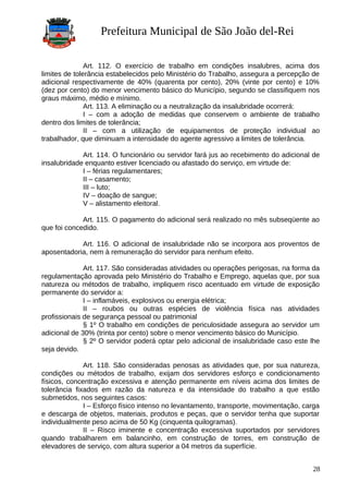 Prefeitura Municipal de São João del-Rei
Art. 112. O exercício de trabalho em condições insalubres, acima dos
limites de tolerância estabelecidos pelo Ministério do Trabalho, assegura a percepção de
adicional respectivamente de 40% (quarenta por cento), 20% (vinte por cento) e 10%
(dez por cento) do menor vencimento básico do Município, segundo se classifiquem nos
graus máximo, médio e mínimo.
Art. 113. A eliminação ou a neutralização da insalubridade ocorrerá:
I – com a adoção de medidas que conservem o ambiente de trabalho
dentro dos limites de tolerância;
II – com a utilização de equipamentos de proteção individual ao
trabalhador, que diminuam a intensidade do agente agressivo a limites de tolerância.
Art. 114. O funcionário ou servidor fará jus ao recebimento do adicional de
insalubridade enquanto estiver licenciado ou afastado do serviço, em virtude de:
I – férias regulamentares;
II – casamento;
III – luto;
IV – doação de sangue;
V – alistamento eleitoral.
Art. 115. O pagamento do adicional será realizado no mês subseqüente ao
que foi concedido.
Art. 116. O adicional de insalubridade não se incorpora aos proventos de
aposentadoria, nem à remuneração do servidor para nenhum efeito.
Art. 117. São consideradas atividades ou operações perigosas, na forma da
regulamentação aprovada pelo Ministério do Trabalho e Emprego, aquelas que, por sua
natureza ou métodos de trabalho, impliquem risco acentuado em virtude de exposição
permanente do servidor a:
I – inflamáveis, explosivos ou energia elétrica;
II – roubos ou outras espécies de violência física nas atividades
profissionais de segurança pessoal ou patrimonial
§ 1º O trabalho em condições de periculosidade assegura ao servidor um
adicional de 30% (trinta por cento) sobre o menor vencimento básico do Município.
§ 2º O servidor poderá optar pelo adicional de insalubridade caso este lhe
seja devido.
Art. 118. São consideradas penosas as atividades que, por sua natureza,
condições ou métodos de trabalho, exijam dos servidores esforço e condicionamento
físicos, concentração excessiva e atenção permanente em níveis acima dos limites de
tolerância fixados em razão da natureza e da intensidade do trabalho a que estão
submetidos, nos seguintes casos:
I – Esforço físico intenso no levantamento, transporte, movimentação, carga
e descarga de objetos, materiais, produtos e peças, que o servidor tenha que suportar
individualmente peso acima de 50 Kg (cinquenta quilogramas).
II – Risco iminente e concentração excessiva suportados por servidores
quando trabalharem em balancinho, em construção de torres, em construção de
elevadores de serviço, com altura superior a 04 metros da superfície.
28
 