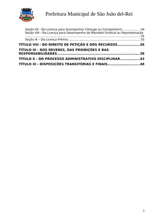 Prefeitura Municipal de São João del-Rei
Seção VII - Da Licença para Acompanhar Cônjuge ou Companheiro....................34
Seção VIII - Da Licença para Desempenho de Mandato Sindical ou Representação
............................................................................................................................. 35
Seção IX – Da Licença Prêmio..............................................................................35
TÍTULO VIII - DO DIREITO DE PETIÇÃO E DOS RECURSOS..................36
TÍTULO IX - DOS DEVERES, DAS PROIBIÇÕES E DAS
RESPONSABILIDADES....................................................................38
TÍTULO X - DO PROCESSO ADMINISTRATIVO DISCIPLINAR................43
TÍTULO XI - DISPOSIÇÕES TRANSITÓRIAS E FINAIS..........................48
3
 