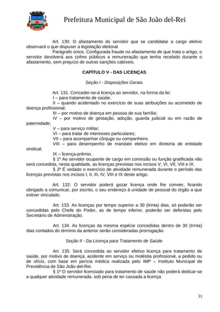 Prefeitura Municipal de São João del-Rei
Art. 130. O afastamento do servidor que se candidatar a cargo eletivo
observará o que dispuser a legislação eleitoral.
Parágrafo único. Configurada fraude no afastamento de que trata o artigo, o
servidor devolverá aos cofres públicos a remuneração que tenha recebido durante o
afastamento, sem prejuízo de outras sanções cabíveis.
CAPÍTULO V - DAS LICENÇAS
Seção I - Disposições Gerais
Art. 131. Conceder-se-á licença ao servidor, na forma da lei:
I – para tratamento de saúde;
II – quando acidentado no exercício de suas atribuições ou acometido de
doença profissional;
III – por motivo de doença em pessoa de sua família;
IV – por motivo de gestação, adoção, guarda judicial ou em razão de
paternidade;
V – para serviço militar;
VI – para tratar de interesses particulares;
VII – para acompanhar cônjuge ou companheiro.
VIII – para desempenho de mandato eletivo em diretoria de entidade
sindical;
IX – licença-prêmio.
§ 1º Ao servidor ocupante de cargo em comissão ou função gratificada não
será concedida, nesta qualidade, as licenças previstas nos incisos V, VI, VII, VIII e IX.
§ 2º É vedado o exercício de atividade remunerada durante o período das
licenças previstas nos incisos I, II, III, IV, VIII e IX deste artigo.
Art. 132. O servidor poderá gozar licença onde lhe convier, ficando
obrigado a comunicar, por escrito, o seu endereço à unidade de pessoal do órgão a que
estiver vinculado.
Art. 133. As licenças por tempo superior a 30 (trinta) dias, só poderão ser
concedidas pelo Chefe do Poder, as de tempo inferior, poderão ser deferidas pelo
Secretário de Administração.
Art. 134. As licenças da mesma espécie concedidas dentro de 30 (trinta)
dias contados do término da anterior serão consideradas prorrogação.
Seção II - Da Licença para Tratamento de Saúde
Art. 135. Será concedida ao servidor efetivo licença para tratamento de
saúde, por motivo de doença, acidente em serviço ou moléstia profissional, a pedido ou
de ofício, com base em perícia médica realizada pelo IMP – Instituto Municipal de
Previdência de São João del-Rei.
§ 1º O servidor licenciado para tratamento de saúde não poderá dedicar-se
a qualquer atividade remunerada, sob pena de ter cassada a licença.
31
 