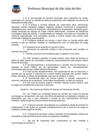 Prefeitura Municipal de São João del-Rei
§ 2º A remuneração do servidor licenciado para tratamento de saúde,
acidentado em serviço ou atacado de doença profissional, será realizada nos termos da
legislação previdenciária.
§ 3º A licença a servidor atacado por tuberculose ativa, hanseníase,
alienação mental, neoplasia maligna, cegueira, paralisia irreversível e incapacitante,
cardiopatia grave, doença de Parkinson, espondiloartrose anquilosante, nefropatia grave,
estado avançado da doença de Paget (osteíte deformante), síndrome da deficiência
imunológica adquirida (AIDS), e contaminação por radiação, com base em conclusão da
medicina especializada, será concedida, quando o exame médico não concluir pela
concessão imediata da aposentadoria.
§ 4º Configura acidente em serviço o dano físico ou mental sofrido pelo
servidor e que se relacione mediata ou imediatamente com as atribuições do cargo
exercido.
§ 5º Equipara-se ao acidente em serviço o dano:
I – decorrente de agressão sofrida e não provocada pelo servidor no
exercício do cargo;
II – sofrido no percurso de residência para o trabalho e vice-versa.
Art. 136. Qualquer atestado ou laudo médico, para efeito de licença ou
abono de falta, deverá ser concedido e subscrito, necessariamente, pelo serviço médico
oficial do Município.
§ 1º Excepcionalmente e encontrando-se o servidor fora do Município, o
atestado ou laudo médico por ele apresentado, deverá ser, necessariamente,
referendado pelo serviço médico oficial do Município.
§ 2º Será punido disciplinarmente, com suspensão de até 10 (dez) dias, o
servidor que se recusar a submeter-se a exame médico realizado pelo serviço médico
oficial, cessando os efeitos da penalidade, logo que se verifique o exame.
§ 3º Considerado apto, em exame médico, o servidor reassumirá o
exercício, sob pena de se apurarem, como faltas injustificadas, os dias de ausência.
§ 4º No curso da licença, poderá o servidor requerer exame médico, caso
se julgue em condições de reassumir o exercício.
Seção III – Da Licença por Motivo de Doença em Pessoa da Família
Art. 137. Poderá ser concedida licença ao servidor por motivo de doença
do cônjuge ou companheiro, dos pais, dos filhos, do padrasto ou madrasta e enteado, ou
dependente que viva a suas expensas e conste do seu assentamento funcional,
mediante comprovação por perícia médica oficial do Município.
§ 1º A licença somente será deferida se a assistência direta do servidor for
indispensável e não puder ser prestada simultaneamente com o exercício do cargo ou
mediante compensação de horário.
§ 2º A licença de que trata o caput, incluídas as prorrogações, poderá ser
concedida a cada período de doze meses nas seguintes condições:
I – por até 60 (sessenta) dias, consecutivos ou não, mantida a
remuneração do servidor; e
32
 