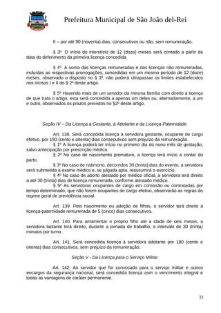 Prefeitura Municipal de São João del-Rei
II – por até 90 (noventa) dias, consecutivos ou não, sem remuneração.
§ 3º O início do interstício de 12 (doze) meses será contado a partir da
data do deferimento da primeira licença concedida.
§ 4º A soma das licenças remuneradas e das licenças não remuneradas,
incluídas as respectivas prorrogações, concedidas em um mesmo período de 12 (doze)
meses, observado o disposto no § 3º, não poderá ultrapassar os limites estabelecidos
nos incisos I e II do § 2º deste artigo.
§ 5º Havendo mais de um servidor da mesma família com direito à licença
de que trata o artigo, esta será concedida a apenas um deles ou, alternadamente, a um
e outro, observados os prazos previstos no §2º deste artigo.
Seção IV – Da Licença à Gestante, à Adotante e da Licença-Paternidade
Art. 138. Será concedida licença à servidora gestante, ocupante de cargo
efetivo, por 180 (cento e oitenta) dias consecutivos sem prejuízo da remuneração.
§ 1º A licença poderá ter início no primeiro dia do nono mês de gestação,
salvo antecipação por prescrição médica.
§ 2º No caso de nascimento prematuro, a licença terá início a contar do
parto.
§ 3º No caso de natimorto, decorridos 30 (trinta) dias do evento, a servidora
será submetida a exame médico e, se julgada apta, reassumirá o exercício.
§ 4º No caso de aborto atestado por médico oficial, a servidora terá direito
a até 30 (trinta) dias de licença remunerada, conforme atestado médico.
§ 5º As servidoras ocupantes de cargo em comissão ou contratadas por
tempo determinado, que não forem ocupantes de cargo efetivo, observarão as regras do
regime geral de previdência social.
Art. 139. Pelo nascimento ou adoção de filhos, o servidor terá direito à
licença-paternidade remunerada de 5 (cinco) dias consecutivos.
Art. 140. Para amamentar o próprio filho até a idade de seis meses, a
servidora lactante terá direito, durante a jornada de trabalho, a intervalo de 30 (trinta)
minutos por turno.
Art. 141. Será concedida licença à servidora adotante por 180 (cento e
oitenta) dias consecutivos, sem prejuízo da remuneração.
Seção V - Da Licença para o Serviço Militar
Art. 142. Ao servidor que for convocado para o serviço militar e outros
encargos da segurança nacional, será concedida licença com o vencimento integral e
todas as vantagens de caráter permanente.
33
 