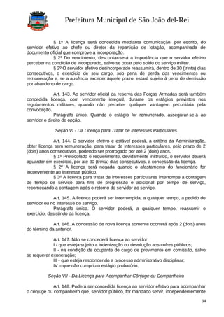 Prefeitura Municipal de São João del-Rei
§ 1º A licença será concedida mediante comunicação, por escrito, do
servidor efetivo ao chefe ou diretor da repartição de lotação, acompanhada de
documento oficial que comprove a incorporação.
§ 2º Do vencimento, descontar-se-á a importância que o servidor efetivo
perceber na condição de incorporado, salvo se optar pelo soldo do serviço militar.
§ 3º O servidor efetivo desincorporado reassumirá, dentro de 30 (trinta) dias
consecutivos, o exercício de seu cargo, sob pena de perda dos vencimentos ou
remuneração e, se a ausência exceder àquele prazo, estará sujeito à pena de demissão
por abandono de cargo.
Art. 143. Ao servidor oficial da reserva das Forças Armadas será também
concedida licença, com vencimento integral, durante os estágios previstos nos
regulamentos militares, quando não perceber qualquer vantagem pecuniária pela
convocação.
Parágrafo único. Quando o estágio for remunerado, assegurar-se-á ao
servidor o direito de opção.
Seção VI - Da Licença para Tratar de Interesses Particulares
Art. 144. O servidor efetivo e estável poderá, a critério da Administração,
obter licença sem remuneração, para tratar de interesses particulares, pelo prazo de 2
(dois) anos consecutivos, podendo ser prorrogado por até 2 (dois) anos.
§ 1º Protocolado o requerimento, devidamente instruído, o servidor deverá
aguardar em exercício, por até 30 (trinta) dias consecutivos, a concessão da licença.
§ 2º A licença será negada quando o afastamento do funcionário for
inconveniente ao interesse público.
§ 3º A licença para tratar de interesses particulares interrompe a contagem
de tempo de serviço para fins de progressão e adicional por tempo de serviço,
recomeçando a contagem após o retorno do servidor ao serviço.
Art. 145. A licença poderá ser interrompida, a qualquer tempo, a pedido do
servidor ou no interesse do serviço.
Parágrafo único. O servidor poderá, a qualquer tempo, reassumir o
exercício, desistindo da licença.
Art. 146. A concessão de nova licença somente ocorrerá após 2 (dois) anos
do término da anterior.
Art. 147. Não se concederá licença ao servidor:
I - que esteja sujeito a indenização ou devolução aos cofres públicos;
II - na condição de ocupante de cargo de provimento em comissão, salvo
se requerer exoneração;
III - que esteja respondendo a processo administrativo disciplinar;
IV – que não cumpriu o estágio probatório.
Seção VII - Da Licença para Acompanhar Cônjuge ou Companheiro
Art. 148. Poderá ser concedida licença ao servidor efetivo para acompanhar
o cônjuge ou companheiro que, servidor público, for mandado servir, independentemente
34
 