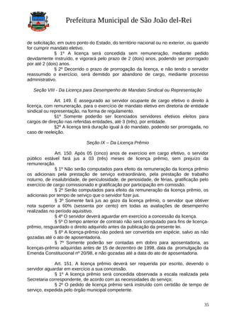 Prefeitura Municipal de São João del-Rei
de solicitação, em outro ponto do Estado, do território nacional ou no exterior, ou quando
for cumprir mandato eletivo.
§ 1º A licença será concedida sem remuneração, mediante pedido
devidamente instruído, e vigorará pelo prazo de 2 (dois) anos, podendo ser prorrogado
por até 2 (dois) anos.
§ 2º Decorrido o prazo de prorrogação da licença, e não tendo o servidor
reassumido o exercício, será demitido por abandono de cargo, mediante processo
administrativo.
Seção VIII - Da Licença para Desempenho de Mandato Sindical ou Representação
Art. 149. É assegurado ao servidor ocupante de cargo efetivo o direito à
licença, com remuneração, para o exercício de mandato eletivo em diretoria de entidade
sindical ou representação, na forma de regulamento.
§1º Somente poderão ser licenciados servidores efetivos eleitos para
cargos de direção nas referidas entidades, até 3 (três), por entidade.
§2º A licença terá duração igual à do mandato, podendo ser prorrogada, no
caso de reeleição.
Seção IX – Da Licença Prêmio
Art. 150. Após 05 (cinco) anos de exercício em cargo efetivo, o servidor
público estável fará jus a 03 (três) meses de licença prêmio, sem prejuízo da
remuneração.
§ 1º Não serão computados para efeito da remuneração da licença prêmio
os adicionais pela prestação de serviço extraordinário, pela prestação de trabalho
noturno, de insalubridade, de periculosidade, de penosidade, de férias, gratificação pelo
exercício de cargo comissionado e gratificação por participação em comissão.
§ 2º Serão computados para efeito da remuneração da licença prêmio, os
adicionais por tempo de serviço que o servidor fizer jus.
§ 3º Somente fará jus ao gozo da licença prêmio, o servidor que obtiver
nota superior a 60% (sessenta por cento) em todas as avaliações de desempenho
realizadas no período aquisitivo.
§ 4º O servidor deverá aguardar em exercício a concessão da licença.
§ 5º O tempo anterior de contrato não será computado para fins de licença-
prêmio, resguardado o direito adquirido antes da publicação da presente lei.
§ 6º A licença-prêmio não poderá ser convertida em espécie, salvo as não
gozadas até o ato de aposentadoria.
§ 7º Somente poderão ser contadas em dobro para aposentadoria, as
licenças-prêmio adquiridas antes de 15 de dezembro de 1998, data da promulgação da
Emenda Constitucional nº 20/98, e não gozadas até a data do ato de aposentadoria.
Art. 151. A licença prêmio deverá ser requerida por escrito, devendo o
servidor aguardar em exercício a sua concessão.
§ 1º A licença prêmio será concedida observada a escala realizada pela
Secretaria correspondente, de acordo com as necessidades do serviço;
§ 2º O pedido de licença prêmio será instruído com certidão de tempo de
serviço, expedida pelo órgão municipal competente.
35
 