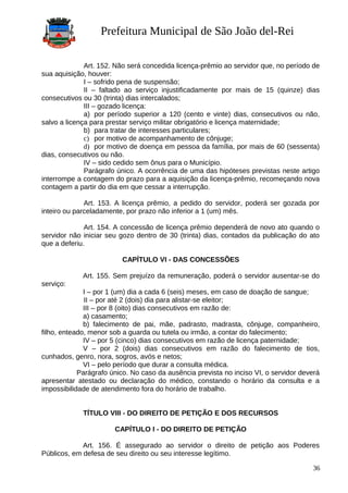 Prefeitura Municipal de São João del-Rei
Art. 152. Não será concedida licença-prêmio ao servidor que, no período de
sua aquisição, houver:
I – sofrido pena de suspensão;
II – faltado ao serviço injustificadamente por mais de 15 (quinze) dias
consecutivos ou 30 (trinta) dias intercalados;
III – gozado licença:
a) por período superior a 120 (cento e vinte) dias, consecutivos ou não,
salvo a licença para prestar serviço militar obrigatório e licença maternidade;
b) para tratar de interesses particulares;
c) por motivo de acompanhamento de cônjuge;
d) por motivo de doença em pessoa da família, por mais de 60 (sessenta)
dias, consecutivos ou não.
IV – sido cedido sem ônus para o Município.
Parágrafo único. A ocorrência de uma das hipóteses previstas neste artigo
interrompe a contagem do prazo para a aquisição da licença-prêmio, recomeçando nova
contagem a partir do dia em que cessar a interrupção.
Art. 153. A licença prêmio, a pedido do servidor, poderá ser gozada por
inteiro ou parceladamente, por prazo não inferior a 1 (um) mês.
Art. 154. A concessão de licença prêmio dependerá de novo ato quando o
servidor não iniciar seu gozo dentro de 30 (trinta) dias, contados da publicação do ato
que a deferiu.
CAPÍTULO VI - DAS CONCESSÕES
Art. 155. Sem prejuízo da remuneração, poderá o servidor ausentar-se do
serviço:
I – por 1 (um) dia a cada 6 (seis) meses, em caso de doação de sangue;
II – por até 2 (dois) dia para alistar-se eleitor;
III – por 8 (oito) dias consecutivos em razão de:
a) casamento;
b) falecimento de pai, mãe, padrasto, madrasta, cônjuge, companheiro,
filho, enteado, menor sob a guarda ou tutela ou irmão, a contar do falecimento;
IV – por 5 (cinco) dias consecutivos em razão de licença paternidade;
V – por 2 (dois) dias consecutivos em razão do falecimento de tios,
cunhados, genro, nora, sogros, avós e netos;
VI – pelo período que durar a consulta médica.
Parágrafo único. No caso da ausência prevista no inciso VI, o servidor deverá
apresentar atestado ou declaração do médico, constando o horário da consulta e a
impossibilidade de atendimento fora do horário de trabalho.
TÍTULO VIII - DO DIREITO DE PETIÇÃO E DOS RECURSOS
CAPÍTULO I - DO DIREITO DE PETIÇÃO
Art. 156. É assegurado ao servidor o direito de petição aos Poderes
Públicos, em defesa de seu direito ou seu interesse legítimo.
36
 