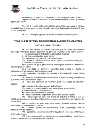 Prefeitura Municipal de São João del-Rei
a) pelo servidor, quando a corregedoria houver denegado o seu pedido;
b) pelo Secretário Municipal ou autoridade equivalente, quando acolhido o
pedido do servidor.
Art. 166. O recurso poderá ser recebido com efeito suspensivo, a juízo da
autoridade competente, caso em que, provido, os efeitos da decisão retroagirão à data
do ato impugnado.
Art. 167. São improrrogáveis os prazos estabelecidos neste capítulo.
TÍTULO IX - DOS DEVERES, DAS PROIBIÇÕES E DAS RESPONSABILIDADES
CAPÍTULO I - DOS DEVERES
Art. 168. São deveres do servidor, além dos que lhe cabem em virtude de
seu cargo ou função e dos que decorrem, em geral, da sua condição de agente público:
I – exercer com zelo e dedicação as atribuições do cargo;
II – ser leal às instituições a que servir;
III – observar as normas legais e regulamentares;
IV – cumprir as ordens superiores, exceto quando manifestamente ilegais;
V – atender com presteza:
a) ao público em geral, prestando as informações requeridas, ressalvadas
as protegidas por sigilo;
b) à expedição de certidões requeridas para defesa de direito ou
esclarecimento de situações de interesse pessoal;
c) às requisições dos órgãos de correição e de fiscalização e para defesa
da Fazenda Pública;
VI – levar ao conhecimento da autoridade superior as irregularidades de
que tenha ciência em razão do cargo;
VII – zelar pela economia do material e pela conservação do patrimônio
público;
VIII – guardar sigilo sobre assunto da Prefeitura;
IX – manter conduta compatível com a moralidade administrativa;
X – ser assíduo e pontual ao serviço;
XI – tratar com urbanidade as pessoas;
XII – representar contra ilegalidade, omissão ou abuso de poder.
XIII – comparecer ao setor nas horas de trabalho ordinário e nas do
trabalho extraordinário, quando devidamente convocado, executando os serviços que lhe
competirem;
XIV – providenciar para que seus dados pessoais estejam sempre
atualizados no assentamento individual;
XV – manter espírito de solidariedade e de colaboração com os
companheiros de trabalho;
XVI – apresentar-se convenientemente trajado em serviço ou uniformizado
se for determinado;
XVII – apresentar relatórios ou resumos de suas atividades, nas hipóteses
e prazos previstos em lei, regulamento ou regimento;
38
 