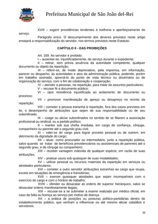 Prefeitura Municipal de São João del-Rei
XVIII – sugerir providências tendentes à melhoria e aperfeiçoamento do
serviço.
Parágrafo único. O descumprimento dos deveres previstos neste artigo
ensejará a responsabilização do servidor, nos termos previstos neste Estatuto.
CAPÍTULO II - DAS PROIBIÇÕES
Art. 169. Ao servidor é proibido:
I – ausentar-se, injustificadamente, do serviço durante o expediente;
II – retirar, sem prévia anuência da autoridade competente, qualquer
documento ou objeto da repartição;
III – referir-se, de modo depreciativo, pela imprensa, em informação,
parecer ou despacho, às autoridades e atos da administração pública, podendo, porém
em trabalho assinado, apreciá-lo do ponto de vista técnico ou doutrinário ou de
organização do serviço, com o fim de colaboração e cooperação;
IV – atender a pessoas, na repartição, para tratar de assuntos particulares;
V – recusar fé a documento público;
VI – opor resistência injustificada ao andamento de documento ou
processo;
VII – promover manifestação de apreço ou desapreço no recinto da
repartição;
VIII – cometer a pessoa estranha à repartição, fora dos casos previstos em
lei, o desempenho de atribuições que sejam de sua responsabilidade ou de seu
subordinado;
IX – coagir ou aliciar subordinados no sentido de se filiarem a associação
profissional ou sindical, ou a partido político;
X – manter sob sua chefia imediata, em cargo de confiança, cônjuge,
companheiro ou parente até o segundo grau civil;
XI – valer-se do cargo para lograr proveito pessoal ou de outrem, em
detrimento da dignidade do cargo;
XII – atuar, como procurador ou intermediário, junto a repartição pública,
salvo quando se tratar de benefícios previdenciários ou assistenciais de parentes até o
segundo grau, e de cônjuge ou companheiro;
XIII – receber vantagem indevida de qualquer espécie, em razão de suas
atribuições;
XIV – praticar usura sob quaisquer de suas modalidades;
XV – utilizar pessoal ou recursos materiais da repartição em serviços ou
atividades particulares;
XVI – cometer a outro servidor atribuições estranhas ao cargo que ocupa,
exceto em situações de emergência e transitórias;
XVII – exercer quaisquer atividades que sejam incompatíveis com o
exercício do cargo e com o horário de trabalho;
XVIII – ofender ou desacatar as ordens de superior hierárquico, salvo se
desacatar ordens manifestamente ilegais;
XIX – recusar-se a se submeter a exame realizado por médico oficial, em
caso de falta ou licença ao serviço por motivo de doença.
XX – a prática de posições ou posturas político-partidárias dentro de
estabelecimento público, que venham a influenciar ou até mesmo aliciar cidadãos e
servidores.
39
 
