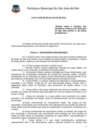 Prefeitura Municipal de São João del-Rei
LEI Nº 5.038 DE 28 DE JULHO DE 2014
“Dispõe sobre o Estatuto dos
Servidores Públicos do Município
de São João del-Rei e, dá outras
providências.”
O Prefeito do Município de São João del-Rei, Minas Gerais, faz saber que a
Câmara Municipal aprovou e ele sanciona a seguinte lei:
TITULO I - DISPOSIÇÕES PRELIMINARES
Art. 1º Esta lei institui como regime jurídico único dos servidores públicos do
Município de São João del-Rei, suas fundações de direito público e autarquias, o regime
de direito público, regido por este Estatuto dos Servidores Públicos.
Art. 2º Para os efeitos desta lei, entende-se por:
I – Servidor Público: pessoa legalmente investida em cargo público, em
caráter efetivo ou em comissão, ou detentora de função pública.
II – Funcionário Público: pessoa contratada por tempo determinado, para
atendimento de necessidade temporária de excepcional interesse público conforme
estabelecido em lei, submetida ao regime jurídico administrativo especial previsto na lei
que autoriza a contratação, bem como ao regime geral de previdência social.
III – Cargo Público: o conjunto orgânico de atribuições e responsabilidades
cometidas a um servidor, criado por lei, com denominação própria, número certo e
pagamento pelos cofres do Município, para provimento de caráter efetivo e em
comissão.
IV – Cargo efetivo: são cargos integrantes de carreira ou isolados, a serem
providos em caráter permanente após aprovação em concurso público de provas ou de
provas e títulos.
V – Cargo em comissão: é o cargo público com provimento em caráter
provisório, com atribuições de direção, chefia ou assessoramento, de livre nomeação e
exoneração.
a) Cargo comissionado de recrutamento amplo: são cargos de livre
nomeação e exoneração cujo recrutamento será realizada por livre escolha do Chefe do
Poder dentre pessoas idôneas que possuam qualificação e experiência compatível com
o cargo;
b) Cargo comissionado de recrutamento restrito ou limitado: são cargos de
livre nomeação e exoneração cujo recrutamento será realizado por livre escolha do
Chefe do Poder dentre os servidores ocupantes de cargo efetivo, cuja qualificação e
experiência sejam compatível com o cargo;
VI – Cargo técnico é o que exige conhecimentos profissionais
especializados para o seu desempenho, dada a natureza científica ou artística das
4
 