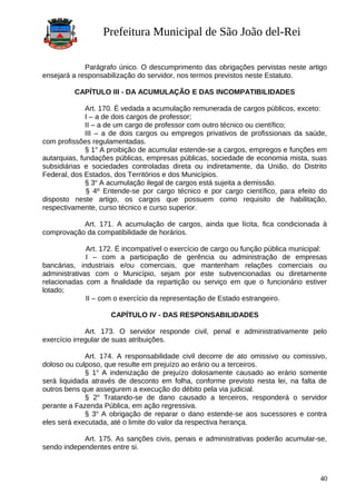 Prefeitura Municipal de São João del-Rei
Parágrafo único. O descumprimento das obrigações pervistas neste artigo
ensejará a responsabilização do servidor, nos termos previstos neste Estatuto.
CAPÍTULO III - DA ACUMULAÇÃO E DAS INCOMPATIBILIDADES
Art. 170. É vedada a acumulação remunerada de cargos públicos, exceto:
I – a de dois cargos de professor;
II – a de um cargo de professor com outro técnico ou científico;
III – a de dois cargos ou empregos privativos de profissionais da saúde,
com profissões regulamentadas.
§ 1o
A proibição de acumular estende-se a cargos, empregos e funções em
autarquias, fundações públicas, empresas públicas, sociedade de economia mista, suas
subsidiárias e sociedades controladas direta ou indiretamente, da União, do Distrito
Federal, dos Estados, dos Territórios e dos Municípios.
§ 3o
A acumulação ilegal de cargos está sujeita a demissão.
§ 4º Entende-se por cargo técnico e por cargo científico, para efeito do
disposto neste artigo, os cargos que possuem como requisito de habilitação,
respectivamente, curso técnico e curso superior.
Art. 171. A acumulação de cargos, ainda que lícita, fica condicionada à
comprovação da compatibilidade de horários.
Art. 172. É incompatível o exercício de cargo ou função pública municipal:
I – com a participação de gerência ou administração de empresas
bancárias, industriais e/ou comerciais, que mantenham relações comerciais ou
administrativas com o Município, sejam por este subvencionadas ou diretamente
relacionadas com a finalidade da repartição ou serviço em que o funcionário estiver
lotado;
II – com o exercício da representação de Estado estrangeiro.
CAPÍTULO IV - DAS RESPONSABILIDADES
Art. 173. O servidor responde civil, penal e administrativamente pelo
exercício irregular de suas atribuições.
Art. 174. A responsabilidade civil decorre de ato omissivo ou comissivo,
doloso ou culposo, que resulte em prejuízo ao erário ou a terceiros.
§ 1o
A indenização de prejuízo dolosamente causado ao erário somente
será liquidada através de desconto em folha, conforme previsto nesta lei, na falta de
outros bens que assegurem a execução do débito pela via judicial.
§ 2o
Tratando-se de dano causado a terceiros, responderá o servidor
perante a Fazenda Pública, em ação regressiva.
§ 3o
A obrigação de reparar o dano estende-se aos sucessores e contra
eles será executada, até o limite do valor da respectiva herança.
Art. 175. As sanções civis, penais e administrativas poderão acumular-se,
sendo independentes entre si.
40
 