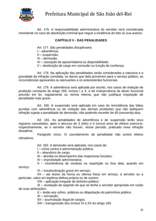 Prefeitura Municipal de São João del-Rei
Art. 176. A responsabilidade administrativa do servidor será considerada
inexistente no caso de absolvição criminal que negue a existência do fato ou sua autoria.
CAPÍTULO V - DAS PENALIDADES
Art. 177. São penalidades disciplinares:
I – advertência;
II – suspensão;
III – demissão;
IV – cassação de aposentadoria ou disponibilidade;
V – destituição de cargo em comissão ou função de confiança.
Art. 178. Na aplicação das penalidades serão consideradas a natureza e a
gravidade da infração cometida, os danos que dela provierem para o serviço público, as
circunstâncias agravantes ou atenuantes e os antecedentes funcionais.
Art. 179. A advertência será aplicada por escrito, nos casos de violação de
proibição constante do artigo 169, incisos I a X, e de inobservância de dever funcional
previsto em lei, regulamento ou norma interna, que não justifique imposição de
penalidade mais grave.
Art. 180. A suspensão será aplicada em caso de reincidência das faltas
punidas com advertência ou de violação das demais proibições que não tipifiquem
infração sujeita a penalidade de demissão, não podendo exceder de 60 (sessenta) dias.
Art. 181. As penalidades de advertência e de suspensão terão seus
registros cancelados, após o decurso de 3 (três) e 5 (cinco) anos de efetivo exercício,
respectivamente, se o servidor não houver, nesse período, praticado nova infração
disciplinar.
Parágrafo único. O cancelamento da penalidade não surtirá efeitos
retroativos.
Art. 182. A demissão será aplicada, nos casos de:
I – crime contra a administração pública;
II – abandono de cargo;
III – desídia no desempenho das respectivas funções;
IV – improbidade administrativa;
V – incontinência de conduta na repartição ou fora dela, quando em
serviço;
VI – insubordinação grave em serviço;
VII – ato lesivo da honra ou ofensa física em serviço, a servidor ou a
particular, salvo em legítima defesa própria ou de outrem;
VIII – aplicação irregular de dinheiro público;
IX – revelação de segredo de que se tenha o servidor apropriado em razão
de suas atribuições;
X – lesão aos cofres públicos ou dilapidação do patrimônio público;
XI – corrupção;
XII – acumulação ilegal de cargos;
XIII – transgressão dos incisos XI a XX do artigo 169.
41
 