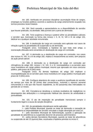 Prefeitura Municipal de São João del-Rei
Art. 183. Verificada em processo disciplinar acumulação ilícita de cargos,
empregos ou funções públicos ocorrerá a vacância do cargo anteriormente ocupado nos
termos previstos neste Estatuto.
Art. 184. Será cassada a aposentadoria ou a disponibilidade do servidor
que houver praticado, na atividade, falta punível com a pena de demissão.
Art. 185. Terá suspensa a licença e poderá sofrer as penalidades cabíveis
o servidor que, licenciado na forma dos incisos I, II, III, IV, VIII e IX do artigo 131,
dedicar-se a qualquer atividade remunerada.
Art. 186. A destituição de cargo em comissão será aplicada nos casos de
infração sujeita às penalidades de suspensão ou de demissão.
Parágrafo único. Constatada a hipótese de que trata este artigo, a
exoneração efetuada será convertida em destituição de cargo em comissão.
Art. 187. A demissão ou a destituição de cargo em comissão, nos casos
dos incisos IV, VIII, X e XI do artigo 182, implica o ressarcimento ao erário, sem prejuízo
da ação penal cabível.
Art. 188. A demissão ou a destituição de cargo em comissão por
infringência do artigo 182, incisos I, IV, VIII, X e XI, incompatibiliza o ex-servidor para
nova investidura em cargo público municipal, mesmo que aprovado em novo concurso
público, pelo prazo de 8 (oito) anos.
Parágrafo único. As demais hipóteses do artigo 182 implicam a
incompatibilização do ex-servidor para nova investidura em cargo público municipal pelo
prazo de 3 (três) anos.
Art. 189. Configura abandono de cargo a ausência injustificada do servidor
ao serviço por mais de 30 (trinta) dias consecutivos, incluindo o repouso semanal
remunerado e o dia que não houver expediente, ou 60 (sessenta) dias intercalados no
período de 12 meses.
Art. 190. Considera-se desidiosa a conduta reveladora de negligência no
desempenho das atribuições e a transgressão habitual dos deveres de assiduidade e
pontualidade.
Art. 191. O ato de imposição de penalidade mencionará sempre o
fundamento legal e a causa da sanção disciplinar.
Art. 192. As penalidades disciplinares serão aplicadas:
I – pelo Prefeito Municipal, quando se tratar de demissão e cassação de
aposentadoria ou disponibilidade de servidor vinculado a órgão abrangido por esta Lei;
II – pelo Secretário Municipal de Administração, quando a aplicação da
penalidade de advertência ou suspensão decorrer de processo administrativo;
III – pelos demais Secretários Municipais, quando se tratar de advertência
ou suspensão de até 15 (quinze) dias, excetuada a hipótese prevista no inciso II;
42
 