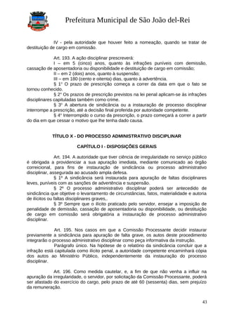 Prefeitura Municipal de São João del-Rei
IV - pela autoridade que houver feito a nomeação, quando se tratar de
destituição de cargo em comissão.
Art. 193. A ação disciplinar prescreverá:
I – em 5 (cinco) anos, quanto às infrações puníveis com demissão,
cassação de aposentadoria ou disponibilidade e destituição de cargo em comissão;
II – em 2 (dois) anos, quanto à suspensão;
III – em 180 (cento e oitenta) dias, quanto à advertência.
§ 1o
O prazo de prescrição começa a correr da data em que o fato se
tornou conhecido.
§ 2o
Os prazos de prescrição previstos na lei penal aplicam-se às infrações
disciplinares capituladas também como crime.
§ 3o
A abertura de sindicância ou a instauração de processo disciplinar
interrompe a prescrição, até a decisão final proferida por autoridade competente.
§ 4o
Interrompido o curso da prescrição, o prazo começará a correr a partir
do dia em que cessar o motivo que lhe tenha dado causa.
TÍTULO X - DO PROCESSO ADMINISTRATIVO DISCIPLINAR
CAPÍTULO I - DISPOSIÇÕES GERAIS
Art. 194. A autoridade que tiver ciência de irregularidade no serviço público
é obrigada a providenciar a sua apuração imediata, mediante comunicado ao órgão
correicional, para fins de instauração de sindicância ou processo administrativo
disciplinar, assegurada ao acusado ampla defesa.
§ 1º A sindicância será instaurada para apuração de faltas disciplinares
leves, puníveis com as sanções de advertência e suspensão.
§ 2º O processo administrativo disciplinar poderá ser antecedido de
sindicância que objetive o levantamento de circunstâncias, fatos, materialidade e autoria
de ilícitos ou faltas disciplinares graves,.
§ 3º Sempre que o ilícito praticado pelo servidor, ensejar a imposição de
penalidade de demissão, cassação de aposentadoria ou disponibilidade, ou destituição
de cargo em comissão será obrigatória a instauração de processo administrativo
disciplinar.
Art. 195. Nos casos em que a Comissão Processante decidir instaurar
previamente a sindicância para apuração de falta grave, os autos deste procedimento
integrarão o processo administrativo disciplinar como peça informativa da instrução.
Parágrafo único. Na hipótese de o relatório da sindicância concluir que a
infração está capitulada como ilícito penal, a autoridade competente encaminhará cópia
dos autos ao Ministério Público, independentemente da instauração do processo
disciplinar.
Art. 196. Como medida cautelar, e, a fim de que não venha a influir na
apuração da irregularidade, o servidor, por solicitação da Comissão Processante, poderá
ser afastado do exercício do cargo, pelo prazo de até 60 (sessenta) dias, sem prejuízo
da remuneração.
43
 