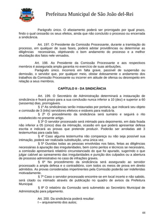 Prefeitura Municipal de São João del-Rei
Parágrafo único. O afastamento poderá ser prorrogado por igual prazo,
findo o qual cessarão os seus efeitos, ainda que não concluído o processo ou encerrada
a sindicância.
Art. 197. O Presidente da Comissão Processante, durante a tramitação do
processo, em qualquer de suas fases, poderá adotar providências ou determinar as
diligências necessárias, objetivando o bom andamento do processo e a melhor
elucidação dos fatos nele versados.
Art. 198. Ao Presidente da Comissão Processante e aos respectivos
membros é assegurada ampla garantia no exercício de suas atribuições.
Parágrafo único. Incorrerá em falta grave, passível de suspensão ou
demissão, o servidor que, por qualquer meio, obstar dolosamente o andamento dos
trabalhos da Comissão Processante ou incorrer em atitude de ofensa ou desrespeito em
relação a seus membros.
CAPÍTULO II - DA SINDICÂNCIA
Art. 199. O Secretário de Administração determinará a instauração de
sindicância e fixará prazo para a sua conclusão nunca inferior a 10 (dez) e superior a 60
(sessenta) dias, prorrogáveis.
§ 1º As sindicâncias serão instauradas por portaria, que indicará seu objeto
e comissão de 3 (três) servidores efetivos e estáveis para realizá-la.
§ 2º O procedimento da sindicância será sumário e seguirá o rito
estabelecido no presente artigo.
§ 3º O servidor processado será intimado para depoimento, em data fixada
não inferior a 05 (cinco) dias da intimação, ocasião em que poderá apresentar defesa
escrita e indicará as provas que pretende produzir. Poderão ser arroladas até 3
testemunhas para cada fato.
§ 4º Caso alguma testemunha não compareça ou não seja possível sua
intimação, poderá ser realizada substituição, uma única vez.
§ 5º Ouvidas todas as pessoas envolvidas nos fatos, feitas as diligências
necessárias à apuração das irregularidades, bem como peritos e técnicos se necessário,
a comissão apresentará relatório circunstanciado do que foi apurado, sugerindo o que
julgar cabível ao saneamento das irregularidades e punição dos culpados ou a abertura
de processo administrativo no caso de infrações graves.
§ 6º No procedimento da sindicância será assegurado ao servidor
processado a ampla defesa e o contraditório, com todos os meios de prova em direito
admitidos. As provas consideradas impertinentes pela Comissão poderão ser indeferidas
motivadamente.
§ 7º Caso o servidor processado encontre-se em local incerto e não sabido,
será citado ou intimado através de publicação no quadro de avisos da Prefeitura
Municipal.
§ 8º O relatório da Comissão será submetido ao Secretário Municipal de
Administração para julgamento.
Art. 200. Da sindicância poderá resultar:
I – arquivamento dos autos;
44
 