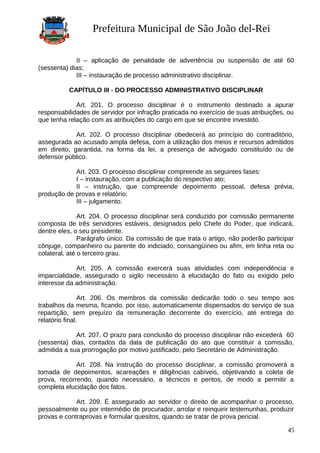 Prefeitura Municipal de São João del-Rei
II – aplicação de penalidade de advertência ou suspensão de até 60
(sessenta) dias;
III – instauração de processo administrativo disciplinar.
CAPÍTULO III - DO PROCESSO ADMINISTRATIVO DISCIPLINAR
Art. 201. O processo disciplinar é o instrumento destinado a apurar
responsabilidades de servidor por infração praticada no exercício de suas atribuições, ou
que tenha relação com as atribuições do cargo em que se encontre investido.
Art. 202. O processo disciplinar obedecerá ao princípio do contraditório,
assegurada ao acusado ampla defesa, com a utilização dos meios e recursos admitidos
em direito, garantida, na forma da lei, a presença de advogado constituído ou de
defensor público.
Art. 203. O processo disciplinar compreende as seguintes fases:
I – instauração, com a publicação do respectivo ato;
II – instrução, que compreende depoimento pessoal, defesa prévia,
produção de provas e relatório;
III – julgamento.
Art. 204. O processo disciplinar será conduzido por comissão permanente
composta de três servidores estáveis, designados pelo Chefe do Poder, que indicará,
dentre eles, o seu presidente.
Parágrafo único. Da comissão de que trata o artigo, não poderão participar
cônjuge, companheiro ou parente do indiciado, consangüíneo ou afim, em linha reta ou
colateral, até o terceiro grau.
Art. 205. A comissão exercerá suas atividades com independência e
imparcialidade, assegurado o sigilo necessário à elucidação do fato ou exigido pelo
interesse da administração.
Art. 206. Os membros da comissão dedicarão todo o seu tempo aos
trabalhos da mesma, ficando, por isso, automaticamente dispensados do serviço de sua
repartição, sem prejuízo da remuneração decorrente do exercício, até entrega do
relatório final.
Art. 207. O prazo para conclusão do processo disciplinar não excederá 60
(sessenta) dias, contados da data de publicação do ato que constituir a comissão,
admitida a sua prorrogação por motivo justificado, pelo Secretário de Administração.
Art. 208. Na instrução do processo disciplinar, a comissão promoverá a
tomada de depoimentos, acareações e diligências cabíveis, objetivando a coleta de
prova, recorrendo, quando necessário, a técnicos e peritos, de modo a permitir a
completa elucidação dos fatos.
Art. 209. É assegurado ao servidor o direito de acompanhar o processo,
pessoalmente ou por intermédio de procurador, arrolar e reinquirir testemunhas, produzir
provas e contraprovas e formular quesitos, quando se tratar de prova pericial.
45
 