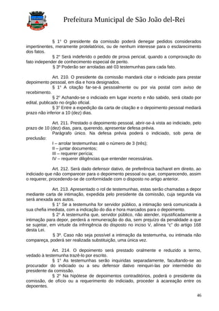 Prefeitura Municipal de São João del-Rei
§ 1o
O presidente da comissão poderá denegar pedidos considerados
impertinentes, meramente protelatórios, ou de nenhum interesse para o esclarecimento
dos fatos.
§ 2o
Será indeferido o pedido de prova pericial, quando a comprovação do
fato independer de conhecimento especial de perito.
§ 3º Poderão ser arroladas até 03 testemunhas para cada fato.
Art. 210. O presidente da comissão mandará citar o indiciado para prestar
depoimento pessoal, em dia e hora designados.
§ 1o
A citação far-se-á pessoalmente ou por via postal com aviso de
recebimento.
§ 2o
Achando-se o indiciado em lugar incerto e não sabido, será citado por
edital, publicado no órgão oficial.
§ 3o
Entre a expedição da carta de citação e o depoimento pessoal mediará
prazo não inferior a 10 (dez) dias.
Art. 211. Prestado o depoimento pessoal, abrir-se-á vista ao indiciado, pelo
prazo de 10 (dez) dias, para, querendo, apresentar defesa prévia.
Parágrafo único. Na defesa prévia poderá o indiciado, sob pena de
preclusão:
I – arrolar testemunhas até o número de 3 (três);
II – juntar documentos;
III – requerer perícia;
IV – requerer diligências que entender necessárias.
Art. 212. Será dado defensor dativo, de preferência bacharel em direito, ao
indiciado que não comparecer para o depoimento pessoal ou que, comparecendo, assim
o requerer, procedendo-se de conformidade com o disposto no artigo anterior.
Art. 213. Apresentado o rol de testemunhas, estas serão chamadas a depor
mediante carta de intimação, expedida pelo presidente da comissão, cuja segunda via
será anexada aos autos.
§ 1o
Se a testemunha for servidor público, a intimação será comunicada à
sua chefia imediata, com a indicação do dia e hora marcados para o depoimento.
§ 2o
A testemunha que, servidor público, não atender, injustificadamente a
intimação para depor, perderá a remuneração do dia, sem prejuízo da penalidade a que
se sujeitar, em virtude da infringência do disposto no inciso V, alínea “c” do artigo 168
desta Lei.
§ 3º. Caso não seja possível a intimação da testemunha, ou intimada não
compareça, poderá ser realizada substituição, uma única vez.
Art. 214. O depoimento será prestado oralmente e reduzido a termo,
vedado à testemunha trazê-lo por escrito.
§ 1o
As testemunhas serão inquiridas separadamente, facultando-se ao
procurador do indiciado ou a seu defensor dativo reinquiri-las por intermédio do
presidente da comissão.
§ 2o
Na hipótese de depoimentos contraditórios, poderá o presidente da
comissão, de ofício ou a requerimento do indiciado, proceder à acareação entre os
depoentes.
46
 