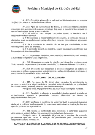 Prefeitura Municipal de São João del-Rei
Art. 215. Concluída a instrução, o indiciado será intimado para, no prazo de
10 (dez) dias, oferecer razões finais de defesa.
Art. 216. Após as razões finais de defesa, a comissão elaborará relatório
minucioso, em que resumirá as peças principais dos autos e mencionará as provas em
que se baseou para formar a sua convicção.
§ 1o
O relatório será sempre conclusivo quanto à inocência ou à
responsabilidade do servidor.
§ 2o
Reconhecida a responsabilidade do servidor, a comissão indicará o
dispositivo legal ou regulamentar transgredido, bem como as circunstâncias agravantes
ou atenuantes.
§ 3o
Se a conclusão do relatório não se der por unanimidade, o voto
vencido poderá ser a ele anexado.
§ 4o
A comissão deverá, no relatório, sugerir quaisquer providências que
lhe pareçam de interesse público.
Art. 217. O processo disciplinar, com o relatório da comissão, será remetido
à autoridade competente, para julgamento.
Art. 218. Ressalvada a carta de citação, as intimações previstas neste
Título far-se-ão na pessoa do procurador constituído, do defensor dativo ou do indiciado.
Art. 219. O servidor que responder a processo disciplinar só poderá ser
exonerado a pedido, ou aposentado voluntariamente, após a conclusão do processo e o
cumprimento da penalidade, acaso aplicada.
CAPÍTULO IV - DO JULGAMENTO
Art. 220. No prazo de 30 (trinta) dias, contados do recebimento do
processo, a autoridade julgadora definida nesta Lei proferirá a decisão, da qual caberá
recurso de revisão, salvo se proferida pelo Prefeito Municipal.
Parágrafo único. O julgamento fora do prazo legal não implica nulidade.
Art. 221. Recebido o relatório, a autoridade julgadora poderá acatá-lo ou,
motivadamente, agravar a penalidade proposta, abrandá-la ou isentar de
responsabilidade o indiciado.
Art. 222. Verificada a existência de vício insanável, a autoridade julgadora
declarará a nulidade total ou parcial do processo e determinará a realização dos atos
que não puderem ser aproveitados.
Art. 223. Extinta a punibilidade pela prescrição, a autoridade julgadora
determinará o registro do fato nos assentamentos individuais do servidor.
Parágrafo único. A autoridade julgadora ou o membro da comissão
processante que der causa à extinção da punibilidade pela prescrição será
responsabilizada na forma da lei.
CAPÍTULO V - DA RESCISÃO DA DECISÃO DO PROCESSO ADMINISTRATIVO
47
 