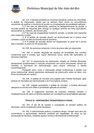 Prefeitura Municipal de São João del-Rei
Art. 224. A decisão proferida em processo disciplinar poderá ser rescindida,
a pedido do interessado, desde que se aduzam fatos novos ou circunstâncias
suscetíveis de justificar a inocência do punido ou a inadequação da penalidade aplicada.
§ 1º Em caso de falecimento, ausência ou desaparecimento do punido, a
rescisão poderá ser requerida pelo cônjuge ou qualquer parente em linha ascendente,
descendente ou colateral, até terceiro grau.
§ 2º No caso de incapacidade mental do servidor, a revisão será requerida
pelo respectivo curador.
§ 3º O pedido de rescisão deverá ser protocolizado em 5 (cinco) anos
contados a partir da data da decisão final do processo.
§ 4º O pedido de rescisão deverá ser despachado no prazo de 5 (cinco)
dias e decidido no prazo de 30 (trinta) dias.
Art. 225. No processo revisional, o ônus da prova cabe ao requerente.
Art. 226. A simples alegação de injustiça da penalidade não constitui
fundamento para a revisão, que requer elementos novos, ainda não apreciados no
processo originário.
Art. 227. O requerimento do interessado, dirigido ao Prefeito Municipal,
devidamente fundamentado e instruído unicamente com prova documental, deverá ser
remetido à Secretaria de Administração, para exame preliminar e devido
encaminhamento.
Parágrafo único. Caso o interessado deseje fundamentar o pedido com
prova testemunhal, deverá apresentar declaração da testemunha sobre os fatos, com
firma reconhecida em cartório.
Art. 228. O pedido de rescisão será julgado pelo Prefeito Municipal, após
parecer do Secretário de Administração e da Procuradoria Jurídica.
Art. 229. Julgado procedente o pedido de rescisão, o Prefeito Municipal
adequará ou tornará sem efeito a penalidade aplicada ao servidor.
Art. 230. O julgamento favorável do processo implicará também o
restabelecimento de todos os direitos perdidos em conseqüência da penalidade aplicada.
TÍTULO XI - DISPOSIÇÕES TRANSITÓRIAS E FINAIS
Art. 231. O dia 28 de outubro é consagrado ao servidor público do
Município, sendo considerado ponto facultativo.
Art. 232. A administração poderá, a qualquer tempo, revogar seus atos por
conveniência e oportunidade, devendo anulá-los por ilegalidade, de ofício ou por
provocação de terceiros, mediante parecer escrito e devidamente fundamentado.
48
 