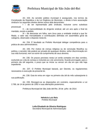 Prefeitura Municipal de São João del-Rei
Art. 233. Ao servidor público municipal é assegurado, nos termos da
Constituição da República e da Lei Orgânica do Município, o direito à livre associação
sindical e os seguintes direitos dentre outros dela decorrentes:
I – de ser representado pelo sindicato, inclusive como substituto
processual;
II – de inamovibilidade do dirigente sindical, até um ano após o final do
mandato, exceto a pedido;
III – de descontar em folha, sem ônus para a entidade sindical a que for
filiado, o valor das mensalidades e contribuições definidas em assembléia geral da
categoria, observado o disposto nesta lei.
Art. 234. É facultado ao Prefeito Municipal delegar competência para a
prática de atos administrativos.
Art. 235. Por motivo de crença religiosa ou de convicção filosófica ou
política, o servidor não poderá ser privado de quaisquer direitos, sofrer discriminação em
sua vida funcional, nem se eximir do cumprimento de seus deveres.
Art. 236. Os prazos previstos nesta Lei serão contados em dias corridos,
excluindo-se o dia do começo e incluindo-se o do vencimento, ficando prorrogado, para o
primeiro dia útil seguinte, o prazo que se iniciar ou vencer em dia em que não haja
expediente.
Art. 237. O Prefeito Municipal baixará, por Decreto, os regulamentos
necessários à execução da presente lei.
Art. 238. Esta lei entra em vigor no primeiro dia útil do mês subseqüente à
sua publicação.
Art. 239. Revogam-se as disposições em contrário, especialmente a Lei
2.786, de 14 de janeiro de 1992 e suas alterações posteriores.
Prefeitura Municipal de São João del-Rei, 28 de julho de 2014.
Helvécio Luiz Reis
Prefeito Municipal
Leila Elisabeth de Oliveira Rodrigues
Secretária Municipal de Administaração
49
 