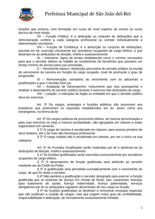 Prefeitura Municipal de São João del-Rei
funções que encerra, com formação em curso de nível superior de ensino ou curso
técnico de nível médio.
VII – Função Pública: é a atribuição ou conjunto de atribuições que a
Administração confere a cada categoria profissional ou comete individualmente a
determinados servidores.
VIII – Função de Confiança: é a atribuição ou conjunto de atribuições,
prevista em lei, exercida unicamente por servidores ocupantes de cargo efetivo, e que
destinam-se às atribuições de direção, chefia e assessoramento.
IX – Interstício: lapso de tempo estabelecido como o mínimo necessário
para que o servidor efetivo se habilite ao recebimento de benefícios que preveem um
tempo mínimo de serviço para sua concessão.
X – Vencimento básico: retribuição pecuniária do servidor público na escala
de vencimento da carreira em função do cargo ocupado, nível de promoção e grau de
progressão.
XI – Remuneração: somatório do vencimento com os adicionais e
gratificações a que o servidor fizer jus.
XII – Avaliação de Desempenho: instrumento que visa acompanhar e
analisar o desempenho do servidor público durante o exercício das atribuições do cargo.
XIII – Lotação: a indicação do órgão ou entidade em que o servidor público
deva ter exercício.
Art. 3º Os cargos, empregos e funções públicas são acessíveis aos
brasileiros que preencham os requisitos estabelecidos em lei, assim como aos
estrangeiros, na forma da lei
Art. 4º Os cargos públicos de provimento efetivo, de mesma denominação e
para cujo exercício se exija a mesma escolaridade, são agrupados em classes e estas
organizados em carreiras.
§ 1º O cargo de carreira é escalonado em classes, para acesso privativo de
seus titulares, até o da mais alta hierarquia profissional.
§ 2º O cargo isolado não é escalonado em classes, por ser o único na sua
categoria.
Art. 5º As Funções Gratificadas serão instituídas por lei e destinam-se às
atribuições de direção, chefia e assessoramento.
§ 1º As funções gratificadas serão exercidas exclusivamente por servidores
ocupantes de cargo efetivo.
§ 2º O desempenho de função gratificada será atribuído ao servidor
mediante ato do Chefe do Poder.
§ 3º A gratificação será percebida cumulativamente com o vencimento do
cargo, de que for titular o servidor.
§ 4º Não perderá a gratificação o servidor designado para exercer a função
gratificada que se ausentar do serviço em virtude de férias, luto, casamento, licenças
para tratamento de saúde, licença maternidade, licença paternidade, serviços
obrigatórios por lei ou atribuições regulares decorrentes de seu cargo ou função.
§ 5º As funções gratificadas se destinam a remunerar encargos especiais
que não justificam a criação de cargos, mas que exigem maior grau de confiabilidade,
responsabilidade e dedicação, de recrutamento exclusivamente limitado.
5
 