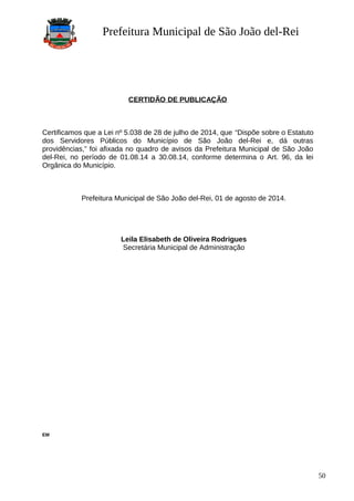 Prefeitura Municipal de São João del-Rei
CERTIDÃO DE PUBLICAÇÃO
Certificamos que a Lei nº 5.038 de 28 de julho de 2014, que “Dispõe sobre o Estatuto
dos Servidores Públicos do Município de São João del-Rei e, dá outras
providências,” foi afixada no quadro de avisos da Prefeitura Municipal de São João
del-Rei, no período de 01.08.14 a 30.08.14, conforme determina o Art. 96, da lei
Orgânica do Município.
Prefeitura Municipal de São João del-Rei, 01 de agosto de 2014.
Leila Elisabeth de Oliveira Rodrigues
Secretária Municipal de Administração
EM
50
 