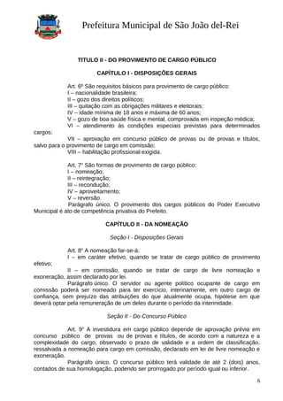 Prefeitura Municipal de São João del-Rei
TITULO II - DO PROVIMENTO DE CARGO PÚBLICO
CAPÍTULO I - DISPOSIÇÕES GERAIS
Art. 6º São requisitos básicos para provimento de cargo público:
I – nacionalidade brasileira;
II – gozo dos direitos políticos;
III – quitação com as obrigações militares e eleitorais;
IV – idade mínima de 18 anos e máxima de 60 anos;
V – gozo de boa saúde física e mental, comprovada em inspeção médica;
VI – atendimento às condições especiais previstas para determinados
cargos;
VII – aprovação em concurso público de provas ou de provas e títulos,
salvo para o provimento de cargo em comissão;
VIII – habilitação profissional exigida.
Art. 7o
São formas de provimento de cargo público:
I – nomeação;
II – reintegração;
III – recondução;
IV – aproveitamento;
V – reversão.
Parágrafo único. O provimento dos cargos públicos do Poder Executivo
Municipal é ato de competência privativa do Prefeito.
CAPÍTULO II - DA NOMEAÇÃO
Seção I - Disposições Gerais
Art. 8o
A nomeação far-se-á:
I – em caráter efetivo, quando se tratar de cargo público de provimento
efetivo;
II – em comissão, quando se tratar de cargo de livre nomeação e
exoneração, assim declarado por lei.
Parágrafo único. O servidor ou agente político ocupante de cargo em
comissão poderá ser nomeado para ter exercício, interinamente, em outro cargo de
confiança, sem prejuízo das atribuições do que atualmente ocupa, hipótese em que
deverá optar pela remuneração de um deles durante o período da interinidade.
Seção II - Do Concurso Público
Art. 9o
A investidura em cargo público depende de aprovação prévia em
concurso público de provas ou de provas e títulos, de acordo com a natureza e a
complexidade do cargo, observado o prazo de validade e a ordem de classificação,
ressalvada a nomeação para cargo em comissão, declarado em lei de livre nomeação e
exoneração.
Parágrafo único. O concurso público terá validade de até 2 (dois) anos,
contados de sua homologação, podendo ser prorrogado por período igual ou inferior.
6
 