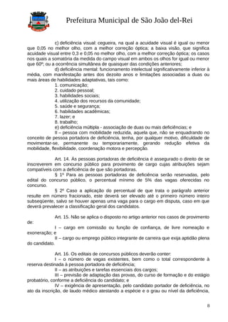 Prefeitura Municipal de São João del-Rei
c) deficiência visual: cegueira, na qual a acuidade visual é igual ou menor
que 0,05 no melhor olho, com a melhor correção óptica; a baixa visão, que significa
acuidade visual entre 0,3 e 0,05 no melhor olho, com a melhor correção óptica; os casos
nos quais a somatória da medida do campo visual em ambos os olhos for igual ou menor
que 60º; ou a ocorrência simultânea de quaisquer das condições anteriores;
d) deficiência mental: funcionamento intelectual significativamente inferior à
média, com manifestação antes dos dezoito anos e limitações associadas a duas ou
mais áreas de habilidades adaptativas, tais como:
1. comunicação;
2. cuidado pessoal;
3. habilidades sociais;
4. utilização dos recursos da comunidade;
5. saúde e segurança;
6. habilidades acadêmicas;
7. lazer; e
8. trabalho;
e) deficiência múltipla - associação de duas ou mais deficiências; e
II – pessoa com mobilidade reduzida, aquela que, não se enquadrando no
conceito de pessoa portadora de deficiência, tenha, por qualquer motivo, dificuldade de
movimentar-se, permanente ou temporariamente, gerando redução efetiva da
mobilidade, flexibilidade, coordenação motora e percepção.
Art. 14. Às pessoas portadoras de deficiência é assegurado o direito de se
inscreverem em concurso público para provimento de cargo cujas atribuições sejam
compatíveis com a deficiência de que são portadoras.
§ 1º Para as pessoas portadoras de deficiência serão reservadas, pelo
edital do concurso público, o percentual mínimo de 5% das vagas oferecidas no
concurso.
§ 2º Caso a aplicação do percentual de que trata o parágrafo anterior
resulte em número fracionado, este deverá ser elevado até o primeiro número inteiro
subseqüente, salvo se houver apenas uma vaga para o cargo em disputa, caso em que
deverá prevalecer a classificação geral dos candidatos.
Art. 15. Não se aplica o disposto no artigo anterior nos casos de provimento
de:
I – cargo em comissão ou função de confiança, de livre nomeação e
exoneração; e
II – cargo ou emprego público integrante de carreira que exija aptidão plena
do candidato.
Art. 16. Os editais de concursos públicos deverão conter:
I – o número de vagas existentes, bem como o total correspondente à
reserva destinada à pessoa portadora de deficiência;
II – as atribuições e tarefas essenciais dos cargos;
III – previsão de adaptação das provas, do curso de formação e do estágio
probatório, conforme a deficiência do candidato; e
IV – exigência de apresentação, pelo candidato portador de deficiência, no
ato da inscrição, de laudo médico atestando a espécie e o grau ou nível da deficiência,
8
 