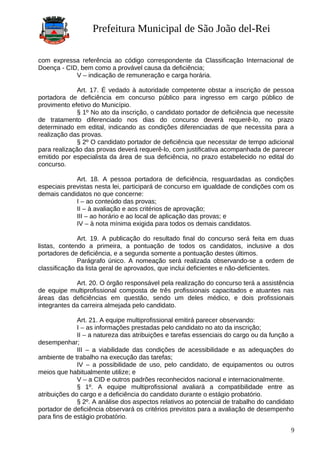 Prefeitura Municipal de São João del-Rei
com expressa referência ao código correspondente da Classificação Internacional de
Doença - CID, bem como a provável causa da deficiência;
V – indicação de remuneração e carga horária.
Art. 17. É vedado à autoridade competente obstar a inscrição de pessoa
portadora de deficiência em concurso público para ingresso em cargo público de
provimento efetivo do Município.
§ 1º No ato da inscrição, o candidato portador de deficiência que necessite
de tratamento diferenciado nos dias do concurso deverá requerê-lo, no prazo
determinado em edital, indicando as condições diferenciadas de que necessita para a
realização das provas.
§ 2º O candidato portador de deficiência que necessitar de tempo adicional
para realização das provas deverá requerê-lo, com justificativa acompanhada de parecer
emitido por especialista da área de sua deficiência, no prazo estabelecido no edital do
concurso.
Art. 18. A pessoa portadora de deficiência, resguardadas as condições
especiais previstas nesta lei, participará de concurso em igualdade de condições com os
demais candidatos no que concerne:
I – ao conteúdo das provas;
II – à avaliação e aos critérios de aprovação;
III – ao horário e ao local de aplicação das provas; e
IV – à nota mínima exigida para todos os demais candidatos.
Art. 19. A publicação do resultado final do concurso será feita em duas
listas, contendo a primeira, a pontuação de todos os candidatos, inclusive a dos
portadores de deficiência, e a segunda somente a pontuação destes últimos.
Parágrafo único. A nomeação será realizada observando-se a ordem de
classificação da lista geral de aprovados, que inclui deficientes e não-deficientes.
Art. 20. O órgão responsável pela realização do concurso terá a assistência
de equipe multiprofissional composta de três profissionais capacitados e atuantes nas
áreas das deficiências em questão, sendo um deles médico, e dois profissionais
integrantes da carreira almejada pelo candidato.
Art. 21. A equipe multiprofissional emitirá parecer observando:
I – as informações prestadas pelo candidato no ato da inscrição;
II – a natureza das atribuições e tarefas essenciais do cargo ou da função a
desempenhar;
III – a viabilidade das condições de acessibilidade e as adequações do
ambiente de trabalho na execução das tarefas;
IV – a possibilidade de uso, pelo candidato, de equipamentos ou outros
meios que habitualmente utilize; e
V – a CID e outros padrões reconhecidos nacional e internacionalmente.
§ 1º. A equipe multiprofissional avaliará a compatibilidade entre as
atribuições do cargo e a deficiência do candidato durante o estágio probatório.
§ 2º. A análise dos aspectos relativos ao potencial de trabalho do candidato
portador de deficiência observará os critérios previstos para a avaliação de desempenho
para fins de estágio probatório.
9
 
