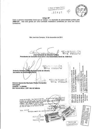 12 Oficial de Registro Civil d~o
• 'do d S J rameo"'"Pessoa Jun Ica e o •• '-, 1 ,- H
~22652
Artigo 38°
Entre a primeira Assembléia Geral que se realizar e a aquisição de personalidade jurídica pela
ABB-SJC , esta será gerida por uma Comissão Instaladora constituída por cinco dos sócios
fundadores.
São José dos Campos, 10 de dezembro de 2011
1(
'! f'; : ~
í  iY~f·I",'.
-- """""{j,.=  1 ''
Simone Aparecida Machado Pilo o FernandeS'g
Advogada I
OAB/SP - n.259490 ;
RG 19.910.343-4; CPF 150.107.868-54
..
.-
 