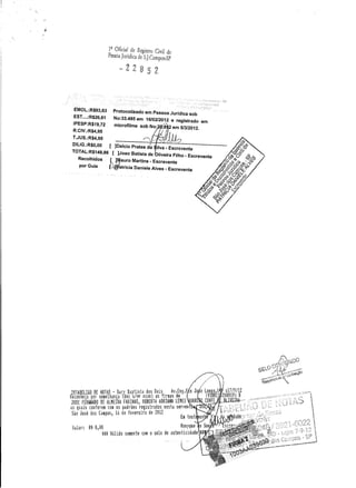 1
2
Oficial de Registro Civil de
Pessoa Jurídica de S.].Campos-SP
EMOL.:R$93,63
EST ....:R$26,61
IPESP:R$19,72
R.CIV.:R$4,95
T.JUS.:R$4,95
DILlG.:R$O,OO []Delcio Prates da
TOTAL:R$149,86 [ ]Joao Batista de Iiveira Filho. Escrevente
Recolhidos ~ ~~auro Martins . Escrevente
por Guia f..-J;'atricia Daniele Alves . Escrevente
Protocolizado em Pessoa Juridica sob
No:33.485 em 16/02/2012 e registrado em
microfilme sob No: j8 .2 em 5/3/2012.
",:,1110
 