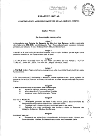 19 Oficial de Registro Civil de -([)
Pessoa Jurídica de S.].Campos-SP . 
~22852
ESTATUTO SOCIAL
ASSOCIAÇÃO DOS AMIGOS DO BASQUETE DE SÃO JOSÉ DOS CAMPOS
Capítulo Primeiro
Da denominação, natureza e fins
Artigo 1°
A Associação dos Amigos do Basquete de São José dos Campos, também designada
abreviadamente AAB-SJC é constituída pelos Pais, Responsáveis Legais e pessoas indicadas
por esses, da categoria de base do basquete em São José dos Campos.
Artigo 2°
A AAB-SJC é uma instituição sem fins lucrativos, com duração ilimitada, que se regerá pelos
presentes estatutos e, nos casos omissos, pela lei geral.
Artigo 3°
A AAB-SJC tem a sua sede social na Rua Padre José Maria da Silva Ramos n. 180, CEP
12242-250 , Jardim das Colinas, São José dos Campos, São Paulo, Brasil.
Artigo 4°
A AAB-SJC terá um Regimento Interno, que aprovado pela Assembléia Geral, disciplinará o seu
funcionamento.
Artigo 5°
A fim de cumprir sua(s) finalidade(s), a AAB-SJC poderá organizar-se em tantas unidades de
prestação de serviços, quantas se fizerem necessárias, as quais se orientarão pelo Regimento
Interno.
Artigo 6°
A AAB-SJ exercerá as suas atividades sem subordinação:
a) à qualquer ideologia política ou religiosa;
b) à Coordenação do Programa Atleta Cidadão;
c) à qualquer esfera da Administração Pública.
Artigo 7°
São fins da AAB-SJC:
a) Dar suporte, por todos os meios ao seu alcance, para o desenvolvimento do
Basquete nas categorias de base em São José dos Campos;
b) Contribuir para o desenvolvimento equilibrado e sadio dos atletas;
c) Estimular uma maior participação das famílias e atletas do Basquete nas
categorias de base em São José dos Campos.
Artigo 8°
Compete à AAB-SJC
a) Representar os atletas junto à Coordenação do Programa Atleta Cidadão, em
temas de ordem coletiva, devidamente aprovados em Assembléia Geral;
i -,
, 'I 
 )
;{,
...-1
,

fi  ,
,  ~ .
I-{
 