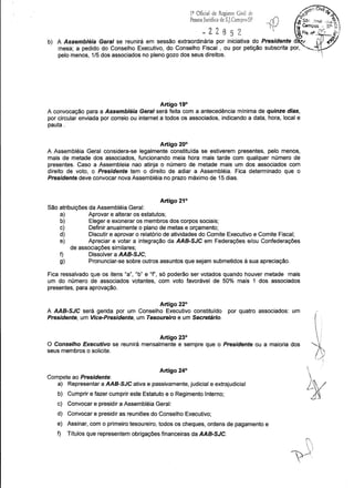 ·.~~0 CiVil o:1Q
Oficiai de Registro Civil de ,.<;:;~ I!'..o
Pessoa Jurídica de Sj.Campos-Sl' cf) is.k, .tose d!,::;~j,
l,- ta Campos : SP g I
~ 2 2 8 5 2,  ·%F/s. n" .~15_~-I
b) A Assemblé!a Geral se reunirá em .sessão extraordin~ria por iniciativa .d~ Preside.nte d·Jf (r~~mesa; a pedido do Conselho Executivo, do Conselho Fiscal , ou por petição subscnta por, ,-V
pelo menos, 1/5 dos associados no pleno gozo dos seus direitos. ':
Artigo 19°
A convocação para a Assembléia Geral será feita com a antecedência mínima de quinze dias,
por circular enviada por correio ou internet a todos os associados, indicando a data, hora, local e
pauta.
Artigo 20°
A Assembléia Geral considera-se legalmente constituída se estiverem presentes, pelo menos,
mais de metade dos associados, funcionando meia hora mais tarde com qualquer número de
presentes. Caso a Assembleia nao atinja o número de metade mais um dos associados com
direito de voto, o Presidente tem o direito de adiar a Assembléia. Fica determinado que o
Presidente deve convocar nova Assembléia no prazo máximo de 15 dias.
Artigo 21°
São atribuições da Assembléia Geral:
a) Aprovar e alterar os estatutos;
b) Eleger e exonerar os membros dos corpos sociais;
c) Definir anualmente o plano de metas e orçamento;
d) Discutir e aprovar o relatório de atividades do Comite Executivo e Comite Fiscal;
e) Apreciar e votar a integração da AAB-SJC em Federações e/ou Confederações
de associações similares;
f) Dissolver a AAB-SJC;
g) Pronunciar-se sobre outros assuntos que sejam submetidos à sua apreciação.
Fica ressalvado que os itens "a", "b" e "f", só poderão ser votados quando houver metade mais
um do número de associados votantes, com voto favorável de 50% mais 1 dos associados
presentes, para aprovação.
Artigo 22°
A AAB-SJC será gerida por um Conselho Executivo constituído por quatro associados: um
Presidente, um Vice-Presidente, um Tesoureiro e um Secretário.
Artigo 23°
O Conselho Executivo se reunirá mensalmente e sempre que o Presidente ou a maioria dos
seus membros o solicite.
Artigo 24°
Compete ao Presidente:
a) Representar a AAB-SJC ativa e passivamente, judicial e extrajudicial
b) Cumprir e fazer cumprir este Estatuto e o Regimento Interno;
c) Convocar e presidir a Assembléia Geral:
d) Convocar e presidir as reuniões do Conselho Executivo;
e) Assinar, com o primeiro tesoureiro, todos os cheques, ordens de pagamento e
f) Títulos que representem obrigações financeiras da AAB-SJC.

 